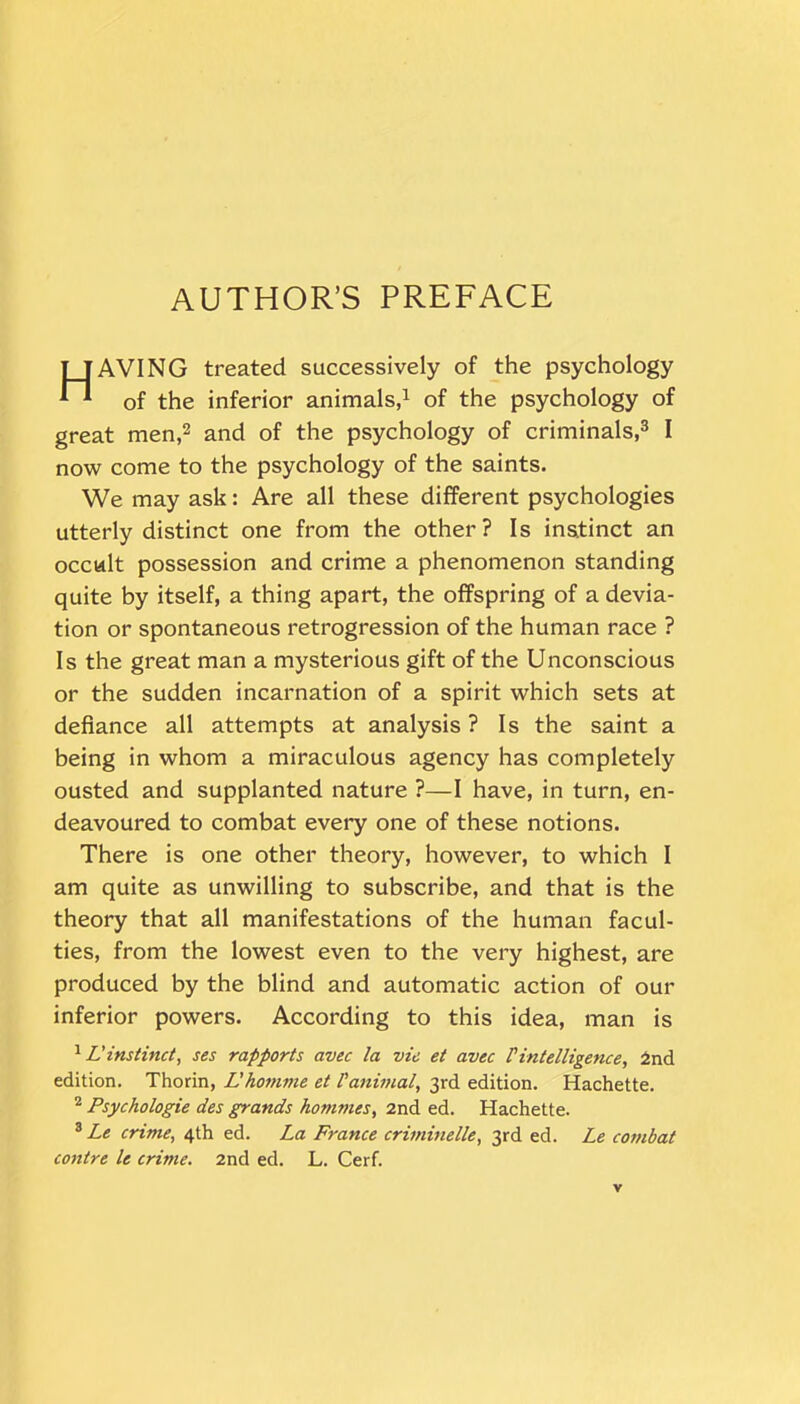 AUTHOR’S PREFACE TTAVING treated successively of the psychology *H 0f inferior animals,1 of the psychology of great men,2 and of the psychology of criminals,3 I now come to the psychology of the saints. We may ask: Are all these different psychologies utterly distinct one from the other? Is instinct an occult possession and crime a phenomenon standing quite by itself, a thing apart, the offspring of a devia- tion or spontaneous retrogression of the human race ? Is the great man a mysterious gift of the Unconscious or the sudden incarnation of a spirit which sets at defiance all attempts at analysis? Is the saint a being in whom a miraculous agency has completely ousted and supplanted nature ?—I have, in turn, en- deavoured to combat every one of these notions. There is one other theory, however, to which I am quite as unwilling to subscribe, and that is the theory that all manifestations of the human facul- ties, from the lowest even to the very highest, are produced by the blind and automatic action of our inferior powers. According to this idea, man is 1L'instinct, ses rapports avec la vie et avec l'intelligence, 2nd edition. Thorin, L'homme et Vanimal, 3rd edition. Hachette. 2 Psychologie des grands homines, 2nd ed. Hachette. 3 Le crime, 4th ed. La France criminelle, 3rd ed. Le combat contre le crime. 2nd ed. L. Cerf.