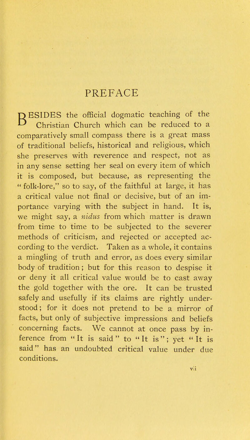 PREFACE OESIDES the official dogmatic teaching of the E* Christian Church which can be reduced to a comparatively small compass there is a great mass of traditional beliefs, historical and religious, which she preserves with reverence and respect, not as in any sense setting her seal on every item of which it is composed, but because, as representing the “ folk-lore,” so to say, of the faithful at large, it has a critical value not final or decisive, but of an im- portance varying with the subject in hand. It is, we might say, a nidus from which matter is drawn from time to time to be subjected to the severer methods of criticism, and rejected or accepted ac- cording to the verdict. Taken as a whole, it contains a mingling of truth and error, as does every similar body of tradition; but for this reason to despise it or deny it all critical value would be to cast away the gold together with the ore. It can be trusted safely and usefully if its claims are rightly under- stood; for it does not pretend to be a mirror of facts, but only of subjective impressions and beliefs concerning facts. We cannot at once pass by in- ference from “ It is said ” to “ It is ” ; yet “ It is said” has an undoubted critical value under due conditions.