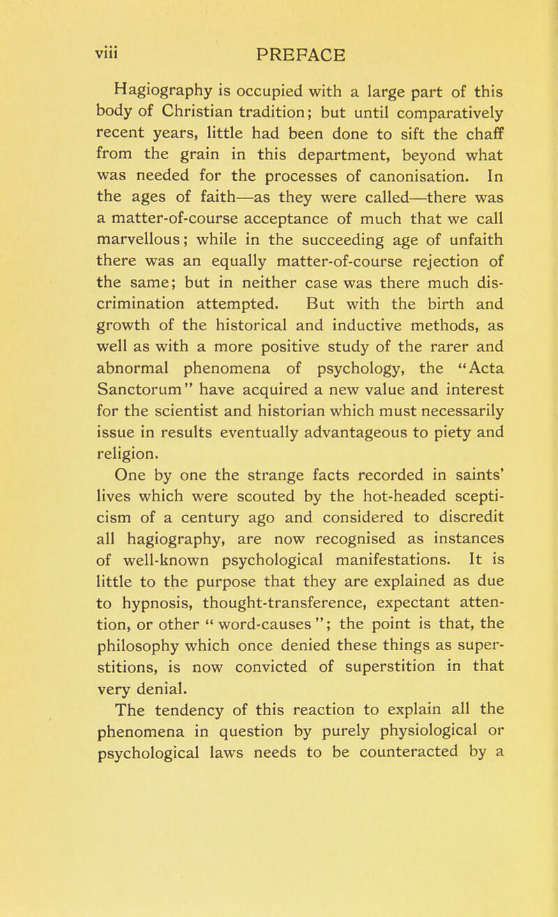 Hagiography is occupied with a large part of this body of Christian tradition; but until comparatively recent years, little had been done to sift the chaff from the grain in this department, beyond what was needed for the processes of canonisation. In the ages of faith—as they were called—there was a matter-of-course acceptance of much that we call marvellous; while in the succeeding age of unfaith there was an equally matter-of-course rejection of the same; but in neither case was there much dis- crimination attempted. But with the birth and growth of the historical and inductive methods, as well as with a more positive study of the rarer and abnormal phenomena of psychology, the “Acta Sanctorum” have acquired a new value and interest for the scientist and historian which must necessarily issue in results eventually advantageous to piety and religion. One by one the strange facts recorded in saints’ lives which were scouted by the hot-headed scepti- cism of a century ago and considered to discredit all hagiography, are now recognised as instances of well-known psychological manifestations. It is little to the purpose that they are explained as due to hypnosis, thought-transference, expectant atten- tion, or other “word-causes”; the point is that, the philosophy which once denied these things as super- stitions, is now convicted of superstition in that very denial. The tendency of this reaction to explain all the phenomena in question by purely physiological or psychological laws needs to be counteracted by a