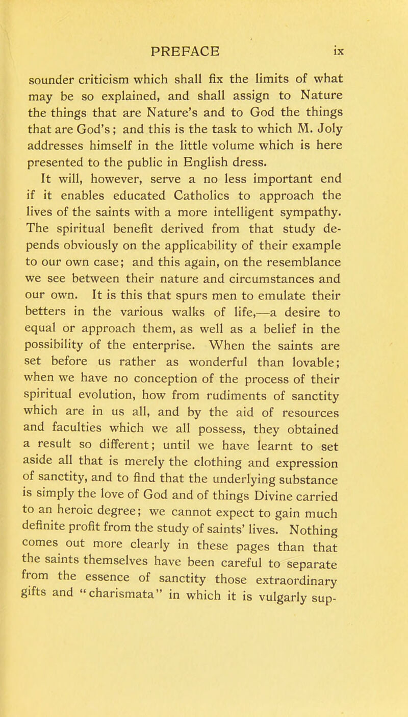 sounder criticism which shall fix the limits of what may be so explained, and shall assign to Nature the things that are Nature’s and to God the things that are God’s; and this is the task to which M. Joly addresses himself in the little volume which is here presented to the public in English dress. It will, however, serve a no less important end if it enables educated Catholics to approach the lives of the saints with a more intelligent sympathy. The spiritual benefit derived from that study de- pends obviously on the applicability of their example to our own case; and this again, on the resemblance we see between their nature and circumstances and our own. It is this that spurs men to emulate their betters in the various walks of life,—a desire to equal or approach them, as well as a belief in the possibility of the enterprise. When the saints are set before us rather as wonderful than lovable; when we have no conception of the process of their spiritual evolution, how from rudiments of sanctity which are in us all, and by the aid of resources and faculties which we all possess, they obtained a result so different; until we have learnt to set aside all that is merely the clothing and expression of sanctity, and to find that the underlying substance is simply the love of God and of things Divine carried to an heroic degree; we cannot expect to gain much definite profit from the study of saints’ lives. Nothing comes out more clearly in these pages than that the saints themselves have been careful to separate from the essence of sanctity those extraordinary gifts and “charismata” in which it is vulgarly sup-