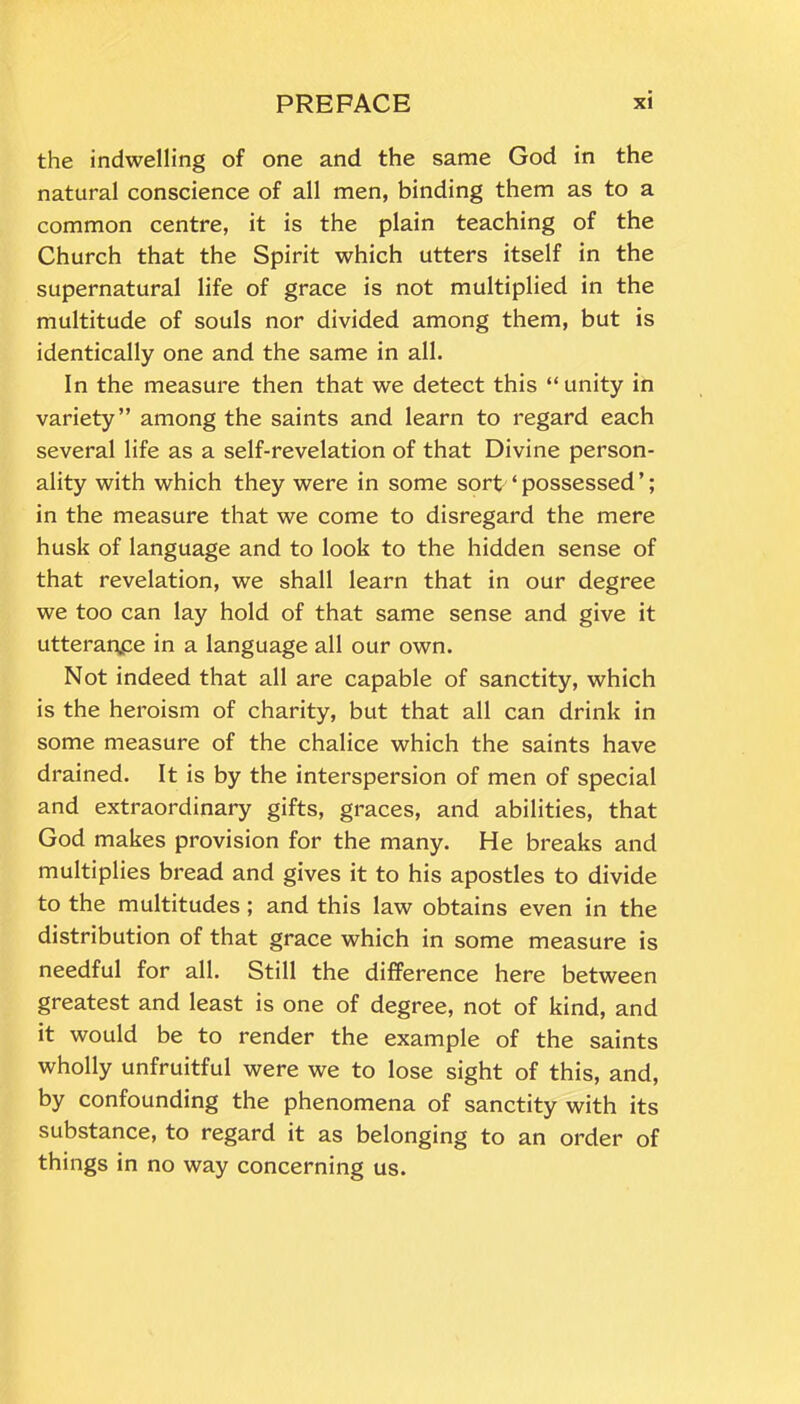 the indwelling of one and the same God in the natural conscience of all men, binding them as to a common centre, it is the plain teaching of the Church that the Spirit which utters itself in the supernatural life of grace is not multiplied in the multitude of souls nor divided among them, but is identically one and the same in all. In the measure then that we detect this “unity in variety” among the saints and learn to regard each several life as a self-revelation of that Divine person- ality with which they were in some sort ‘ possessed ’; in the measure that we come to disregard the mere husk of language and to look to the hidden sense of that revelation, we shall learn that in our degree we too can lay hold of that same sense and give it utterance in a language all our own. Not indeed that all are capable of sanctity, which is the heroism of charity, but that all can drink in some measure of the chalice which the saints have drained. It is by the interspersion of men of special and extraordinary gifts, graces, and abilities, that God makes provision for the many. He breaks and multiplies bread and gives it to his apostles to divide to the multitudes ; and this law obtains even in the distribution of that grace which in some measure is needful for all. Still the difference here between greatest and least is one of degree, not of kind, and it would be to render the example of the saints wholly unfruitful were we to lose sight of this, and, by confounding the phenomena of sanctity with its substance, to regard it as belonging to an order of things in no way concerning us.