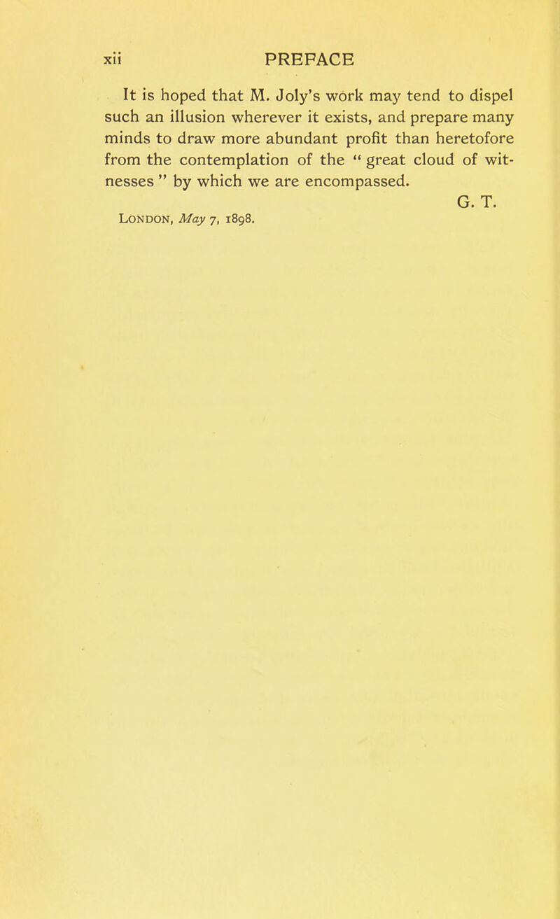 It is hoped that M. Joly’s work may tend to dispel such an illusion wherever it exists, and prepare many minds to draw more abundant profit than heretofore from the contemplation of the “ great cloud of wit- nesses ” by which we are encompassed. G. T. London, May 7, 1898.