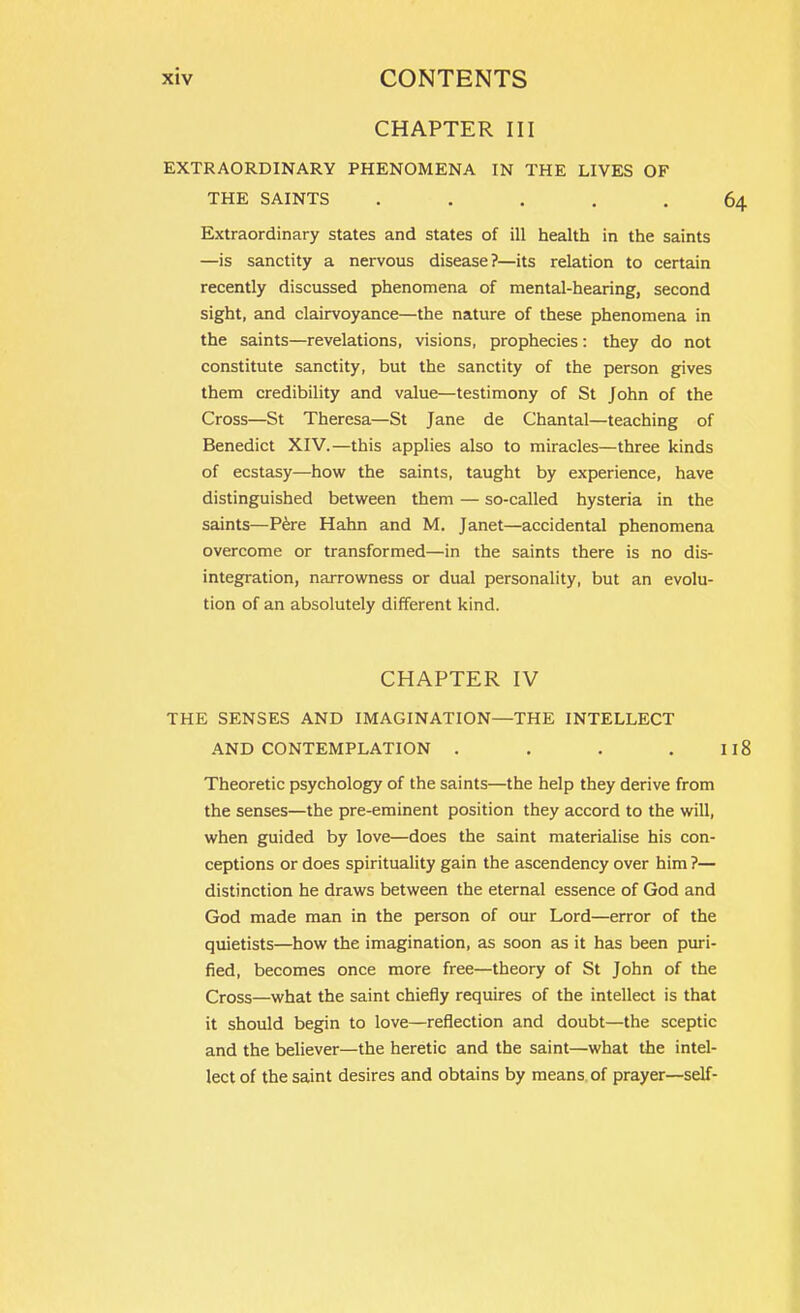 CHAPTER III EXTRAORDINARY PHENOMENA IN THE LIVES OF THE SAINTS ..... Extraordinary states and states of ill health in the saints —is sanctity a nervous disease?—its relation to certain recently discussed phenomena of mental-hearing, second sight, and clairvoyance—the nature of these phenomena in the saints—revelations, visions, prophecies: they do not constitute sanctity, but the sanctity of the person gives them credibility and value—testimony of St John of the Cross—St Theresa—St Jane de Chantal—teaching of Benedict XIV.—this applies also to miracles—three kinds of ecstasy—how the saints, taught by experience, have distinguished between them — so-called hysteria in the saints—Pere Hahn and M. Janet—accidental phenomena overcome or transformed—in the saints there is no dis- integration, narrowness or dual personality, but an evolu- tion of an absolutely different kind. CHAPTER IV THE SENSES AND IMAGINATION—THE INTELLECT AND CONTEMPLATION .... Theoretic psychology of the saints—the help they derive from the senses—the pre-eminent position they accord to the will, when guided by love—does the saint materialise his con- ceptions or does spirituality gain the ascendency over him ?— distinction he draws between the eternal essence of God and God made man in the person of our Lord—error of the quietists—how the imagination, as soon as it has been puri- fied, becomes once more free—theory of St John of the Cross—what the saint chiefly requires of the intellect is that it should begin to love—reflection and doubt—the sceptic and the believer—the heretic and the saint—what the intel- lect of the saint desires and obtains by means of prayer—self-