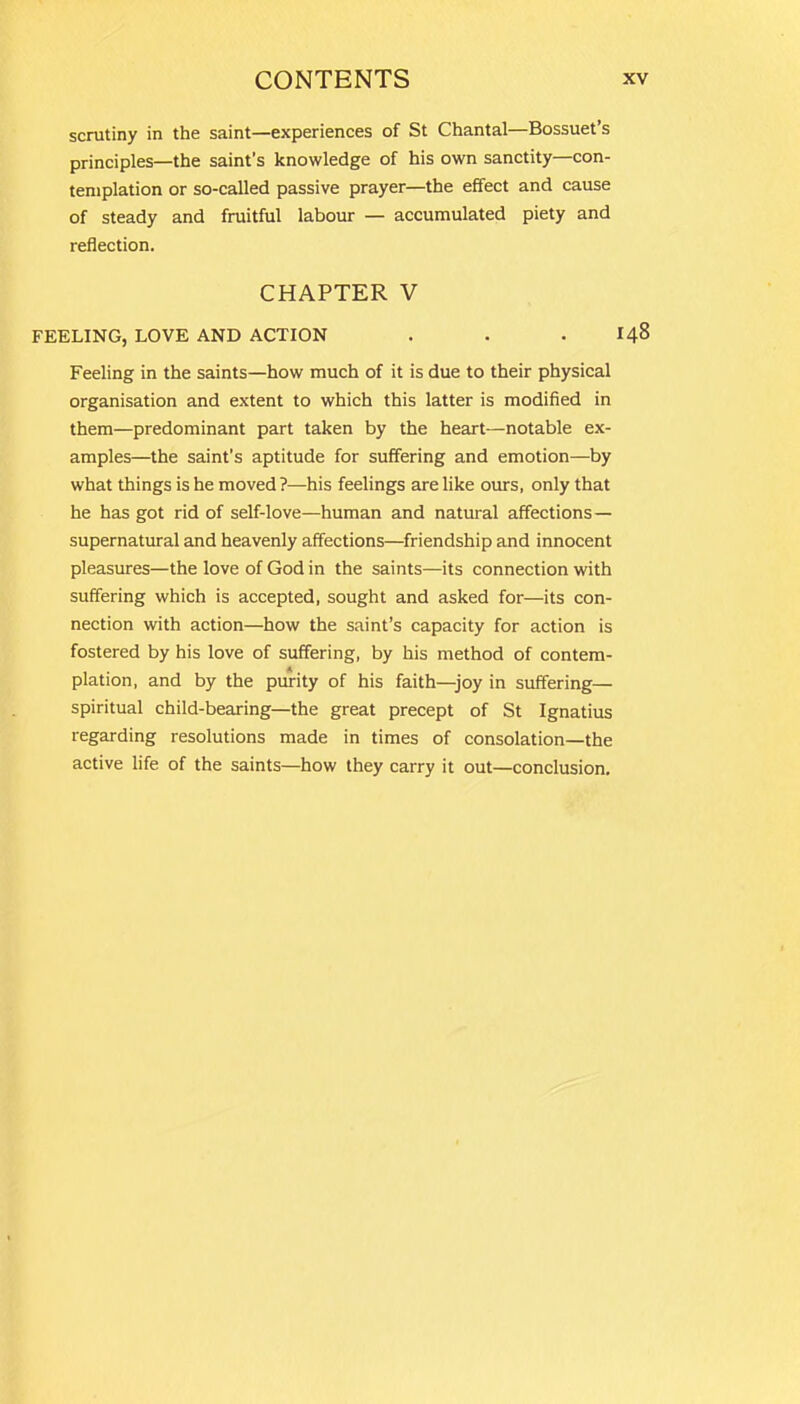 scrutiny in the saint—experiences of St Chantal—Bossuet’s principles—the saint’s knowledge of his own sanctity—con- templation or so-called passive prayer—the effect and cause of steady and fruitful labour — accumulated piety and reflection. CHAPTER V FEELING, LOVE AND ACTION . . .148 Feeling in the saints—how much of it is due to their physical organisation and extent to which this latter is modified in them—predominant part taken by the heart—notable ex- amples—the saint’s aptitude for suffering and emotion—by what things is he moved ?—his feelings are like ours, only that he has got rid of self-love—human and natural affections — supernatural and heavenly affections—friendship and innocent pleasures—the love of God in the saints—its connection with suffering which is accepted, sought and asked for—its con- nection with action—how the saint’s capacity for action is fostered by his love of suffering, by his method of contem- plation, and by the purity of his faith—joy in suffering— spiritual child-bearing—the great precept of St Ignatius regarding resolutions made in times of consolation—the active life of the saints—how they carry it out—conclusion.