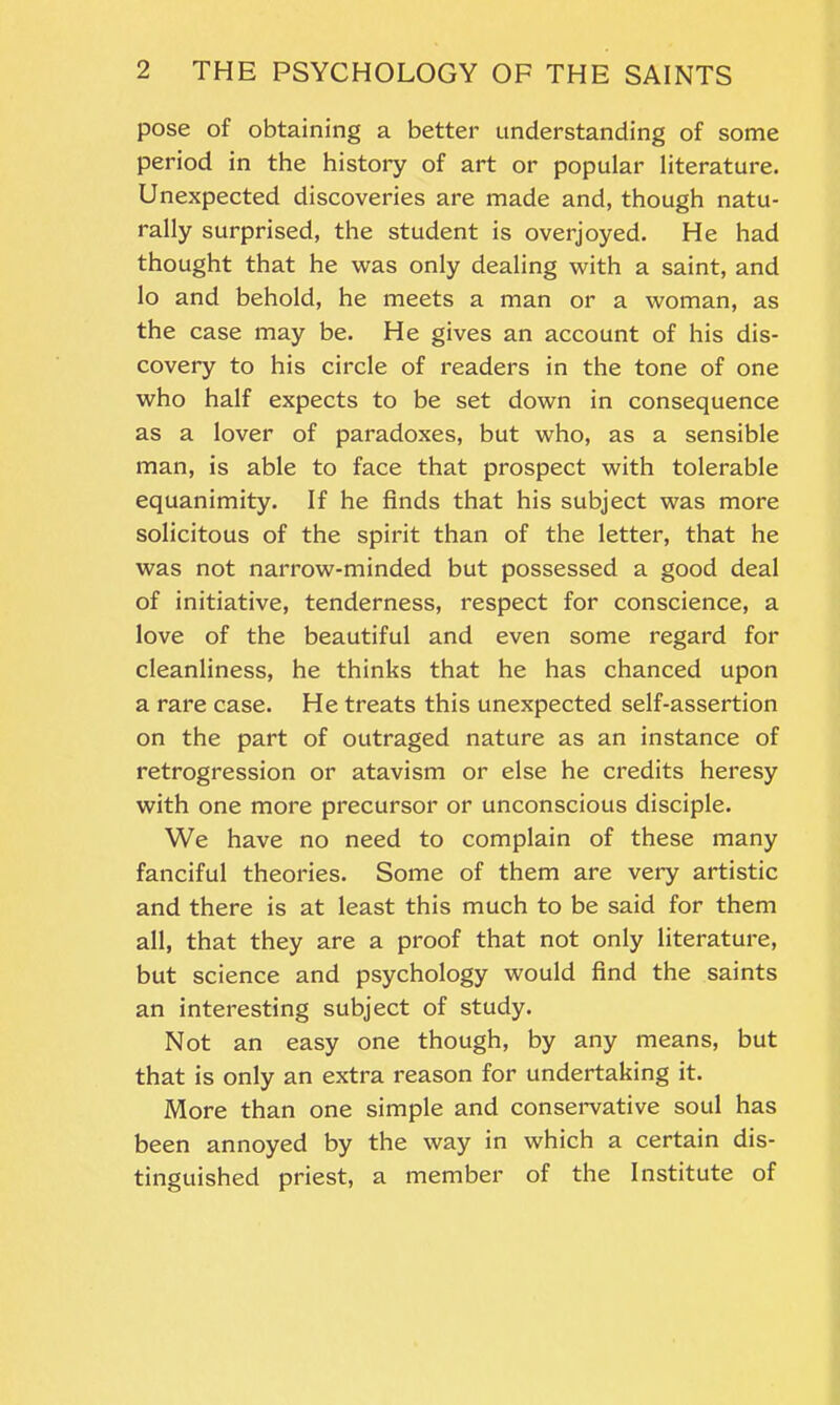 pose of obtaining a better understanding of some period in the history of art or popular literature. Unexpected discoveries are made and, though natu- rally surprised, the student is overjoyed. He had thought that he was only dealing with a saint, and lo and behold, he meets a man or a woman, as the case may be. He gives an account of his dis- covery to his circle of readers in the tone of one who half expects to be set down in consequence as a lover of paradoxes, but who, as a sensible man, is able to face that prospect with tolerable equanimity. If he finds that his subject was more solicitous of the spirit than of the letter, that he was not narrow-minded but possessed a good deal of initiative, tenderness, respect for conscience, a love of the beautiful and even some regard for cleanliness, he thinks that he has chanced upon a rare case. He treats this unexpected self-assertion on the part of outraged nature as an instance of retrogression or atavism or else he credits heresy with one more precursor or unconscious disciple. We have no need to complain of these many fanciful theories. Some of them are very artistic and there is at least this much to be said for them all, that they are a proof that not only literature, but science and psychology would find the saints an interesting subject of study. Not an easy one though, by any means, but that is only an extra reason for undertaking it. More than one simple and conservative soul has been annoyed by the way in which a certain dis- tinguished priest, a member of the Institute of