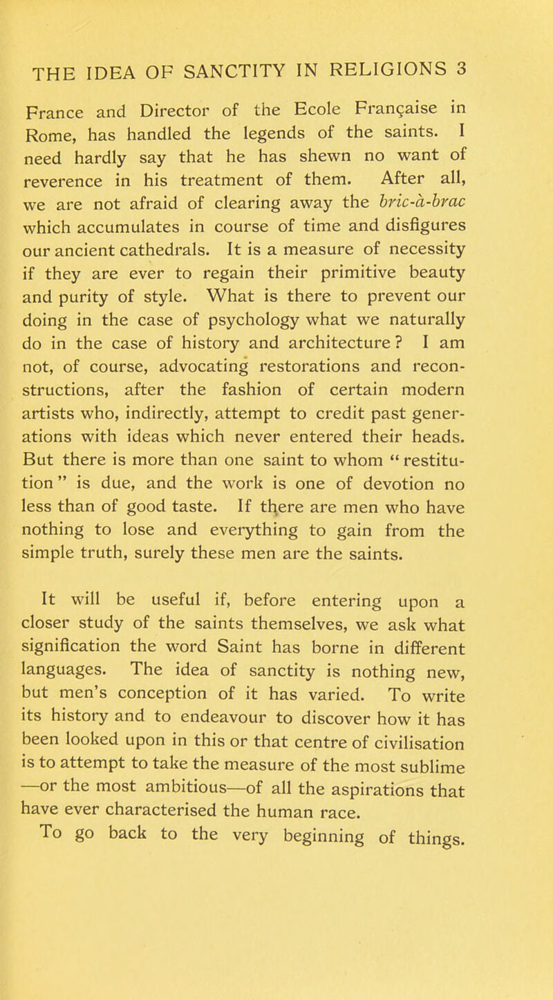 France and Director of the Ecole Fran9aise in Rome, has handled the legends of the saints. I need hardly say that he has shewn no want of reverence in his treatment of them. After all, we are not afraid of clearing away the bric-a-brac which accumulates in course of time and disfigures our ancient cathedrals. It is a measure of necessity if they are ever to regain their primitive beauty and purity of style. What is there to prevent our doing in the case of psychology what we naturally do in the case of history and architecture ? I am not, of course, advocating restorations and recon- structions, after the fashion of certain modern artists who, indirectly, attempt to credit past gener- ations with ideas which never entered their heads. But there is more than one saint to whom “ restitu- tion ” is due, and the work is one of devotion no less than of good taste. If there are men who have nothing to lose and everything to gain from the simple truth, surely these men are the saints. It will be useful if, before entering upon a closer study of the saints themselves, we ask what signification the word Saint has borne in different languages. The idea of sanctity is nothing new, but men’s conception of it has varied. To write its history and to endeavour to discover how it has been looked upon in this or that centre of civilisation is to attempt to take the measure of the most sublime —or the most ambitious—of all the aspirations that have ever characterised the human race. To go back to the very beginning of things.