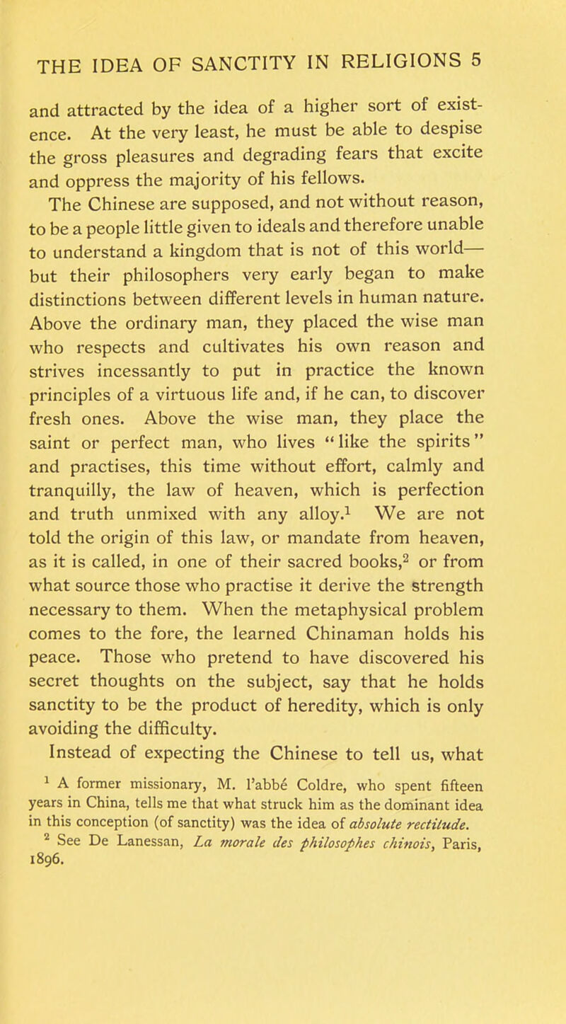 and attracted by the idea of a higher sort of exist- ence. At the very least, he must be able to despise the gross pleasures and degrading fears that excite and oppress the majority of his fellows. The Chinese are supposed, and not without reason, to be a people little given to ideals and therefore unable to understand a kingdom that is not of this world— but their philosophers very early began to make distinctions between different levels in human nature. Above the ordinary man, they placed the wise man who respects and cultivates his own reason and strives incessantly to put in practice the known principles of a virtuous life and, if he can, to discover fresh ones. Above the wise man, they place the saint or perfect man, who lives “ like the spirits ” and practises, this time without effort, calmly and tranquilly, the law of heaven, which is perfection and truth unmixed with any alloy.1 We are not told the origin of this law, or mandate from heaven, as it is called, in one of their sacred books,2 or from what source those who practise it derive the strength necessary to them. When the metaphysical problem comes to the fore, the learned Chinaman holds his peace. Those who pretend to have discovered his secret thoughts on the subject, say that he holds sanctity to be the product of heredity, which is only avoiding the difficulty. Instead of expecting the Chinese to tell us, what 1 A former missionary, M. l’abbe Coldre, who spent fifteen years in China, tells me that what struck him as the dominant idea in this conception (of sanctity) was the idea of absolute rectitude. 2 See De Lanessan, La morale des philosophes chinois, Paris, 1896.