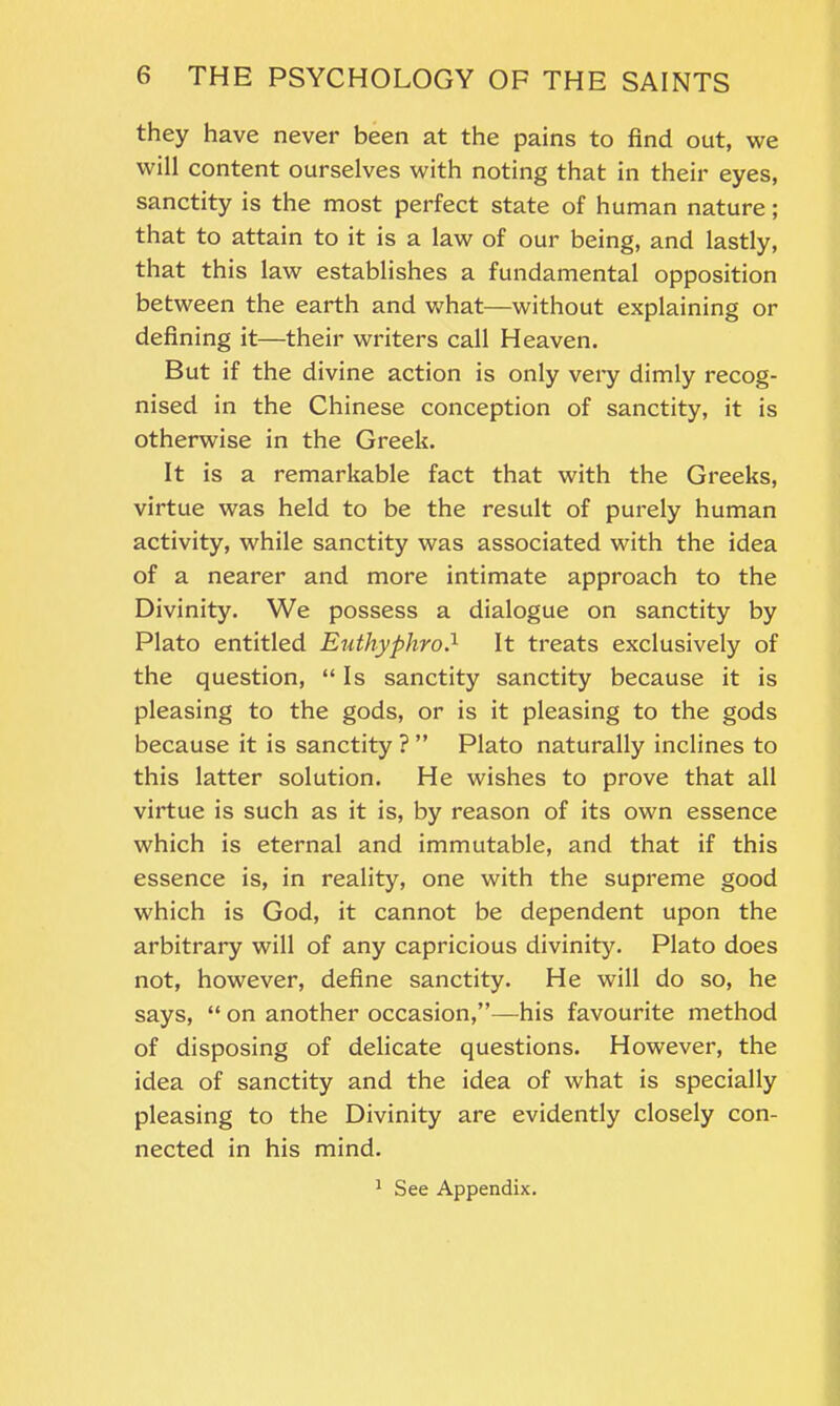 they have never been at the pains to find out, we will content ourselves with noting that in their eyes, sanctity is the most perfect state of human nature; that to attain to it is a law of our being, and lastly, that this law establishes a fundamental opposition between the earth and what—without explaining or defining it—their writers call Heaven. But if the divine action is only very dimly recog- nised in the Chinese conception of sanctity, it is otherwise in the Greek. It is a remarkable fact that with the Greeks, virtue was held to be the result of purely human activity, while sanctity was associated with the idea of a nearer and more intimate approach to the Divinity. We possess a dialogue on sanctity by Plato entitled Euthyphro.1 It treats exclusively of the question, “ Is sanctity sanctity because it is pleasing to the gods, or is it pleasing to the gods because it is sanctity ? ” Plato naturally inclines to this latter solution. He wishes to prove that all virtue is such as it is, by reason of its own essence which is eternal and immutable, and that if this essence is, in reality, one with the supreme good which is God, it cannot be dependent upon the arbitrary will of any capricious divinity. Plato does not, however, define sanctity. He will do so, he says, “ on another occasion,”—his favourite method of disposing of delicate questions. However, the idea of sanctity and the idea of what is specially pleasing to the Divinity are evidently closely con- nected in his mind. 1 See Appendix.