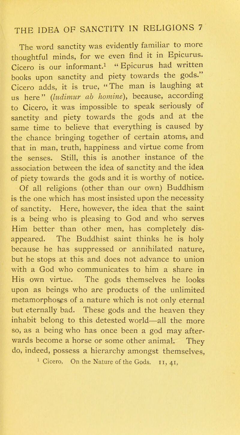 The word sanctity was evidently familiar to more thoughtful minds, for we even find it in Epicurus. Cicero is our informant.1 “ Epicurus had written books upon sanctity and piety towards the gods.” Cicero adds, it is true, “The man is laughing at us here” (ludimur ab homine), because, according to Cicero, it was impossible to speak seriously of sanctity and piety towards the gods and at the same time to believe that everything is caused by the chance bringing together of certain atoms, and that in man, truth, happiness and virtue come from the senses. Still, this is another instance of the association between the idea of sanctity and the idea of piety towards the gods and it is worthy of notice. Of all religions (other than our own) Buddhism is the one which has most insisted upon the necessity of sanctity. Here, however, the idea that the saint is a being who is pleasing to God and who serves Him better than other men, has completely dis- appeared. The Buddhist saint thinks he is holy because he has suppressed or annihilated nature, but he stops at this and does not advance to union with a God who communicates to him a share in His own virtue. The gods themselves he looks upon as beings who are products of the unlimited metamorphoses of a nature which is not only eternal but eternally bad. These gods and the heaven they inhabit belong to this detested world—all the more so, as a being who has once been a god may after- wards become a horse or some other animal. They do, indeed, possess a hierarchy amongst themselves, 1 Cicero. On the Nature of the Gods, n, 41,