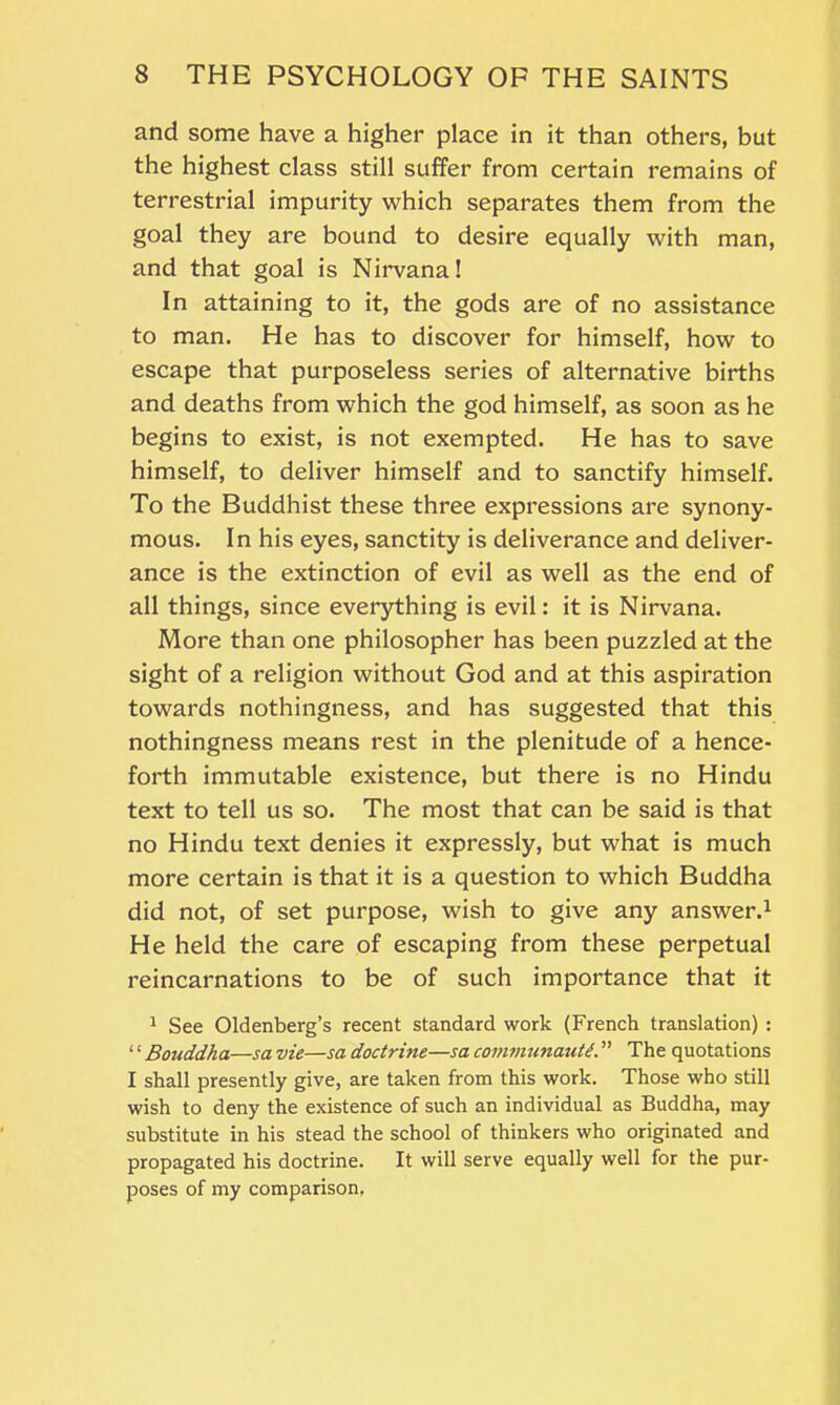 and some have a higher place in it than others, but the highest class still suffer from certain remains of terrestrial impurity which separates them from the goal they are bound to desire equally with man, and that goal is Nirvana! In attaining to it, the gods are of no assistance to man. He has to discover for himself, how to escape that purposeless series of alternative births and deaths from which the god himself, as soon as he begins to exist, is not exempted. He has to save himself, to deliver himself and to sanctify himself. To the Buddhist these three expressions are synony- mous. In his eyes, sanctity is deliverance and deliver- ance is the extinction of evil as well as the end of all things, since everything is evil: it is Nirvana. More than one philosopher has been puzzled at the sight of a religion without God and at this aspiration towards nothingness, and has suggested that this nothingness means rest in the plenitude of a hence- forth immutable existence, but there is no Hindu text to tell us so. The most that can be said is that no Hindu text denies it expressly, but what is much more certain is that it is a question to which Buddha did not, of set purpose, wish to give any answer.1 He held the care of escaping from these perpetual reincarnations to be of such importance that it 1 See Oldenberg’s recent standard work (French translation) : ‘1 Bouddha—sa vie—sa doctrine—sa communauti. ” The quotations I shall presently give, are taken from this work. Those who still wish to deny the existence of such an individual as Buddha, may substitute in his stead the school of thinkers who originated and propagated his doctrine. It will serve equally well for the pur- poses of my comparison.