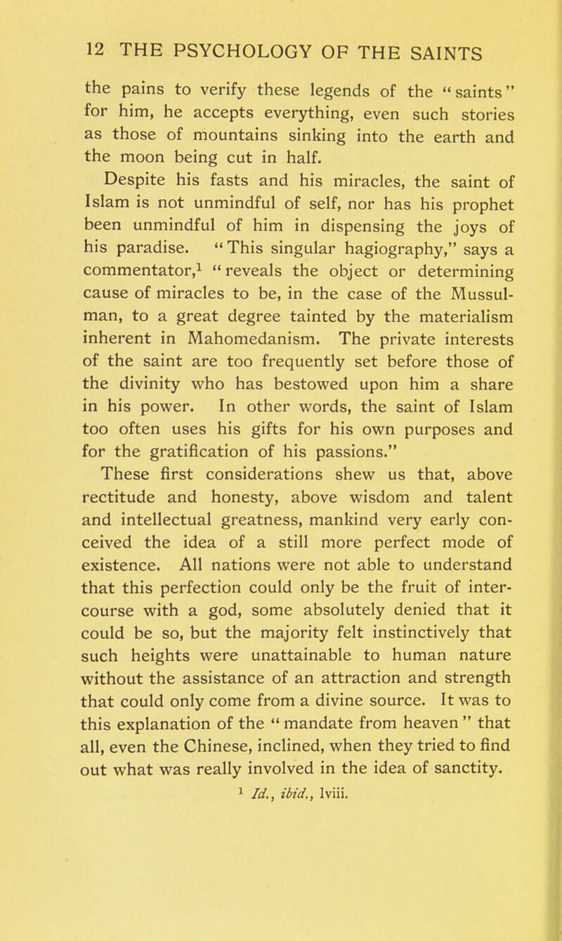 the pains to verify these legends of the “saints” for him, he accepts everything, even such stories as those of mountains sinking into the earth and the moon being cut in half. Despite his fasts and his miracles, the saint of Islam is not unmindful of self, nor has his prophet been unmindful of him in dispensing the joys of his paradise. “This singular hagiography,” says a commentator,1 “reveals the object or determining cause of miracles to be, in the case of the Mussul- man, to a great degree tainted by the materialism inherent in Mahomedanism. The private interests of the saint are too frequently set before those of the divinity who has bestowed upon him a share in his power. In other words, the saint of Islam too often uses his gifts for his own purposes and for the gratification of his passions.” These first considerations shew us that, above rectitude and honesty, above wisdom and talent and intellectual greatness, mankind very early con- ceived the idea of a still more perfect mode of existence. All nations were not able to understand that this perfection could only be the fruit of inter- course with a god, some absolutely denied that it could be so, but the majority felt instinctively that such heights were unattainable to human nature without the assistance of an attraction and strength that could only come from a divine source. It was to this explanation of the “ mandate from heaven ” that all, even the Chinese, inclined, when they tried to find out what was really involved in the idea of sanctity. 1 Idibid,, lviii.