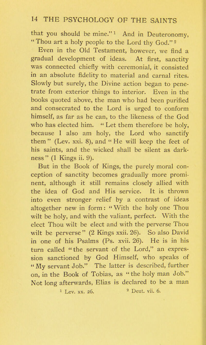 that you should be mine.” 1 And in Deuteronomy, “ Thou art a holy people to the Lord thy God.” 2 Even in the Old Testament, however, we find a gradual development of ideas. At first, sanctity was connected chiefly with ceremonial, it consisted in an absolute fidelity to material and carnal rites. Slowly but surely, the Divine action began to pene- trate from exterior things to interior. Even in the books quoted above, the man who had been purified and consecrated to the Lord is urged to conform himself, as far as he can, to the likeness of the God who has elected him. “ Let them therefore be holy, because I also am holy, the Lord who sanctify them ” (Lev. xxi. 8), and “ He will keep the feet of his saints, and the wicked shall be silent as dark- ness ” (1 Kings ii. 9). But in the Book of Kings, the purely moral con- ception of sanctity becomes gradually more promi- nent, although it still remains closely allied with the idea of God and His service. It is thrown into even stronger relief by a contrast of ideas altogether new in form: “ With the holy one Thou wilt be holy, and with the valiant, perfect. With the elect Thou wilt be elect and with the perverse Thou wilt be perverse ” (2 Kings xxii. 26). So also David in one of his Psalms (Ps. xvii. 26). He is in his turn called “ the servant of the Lord,” an expres- sion sanctioned by God Himself, who speaks of “My servant Job.” The latter is described, further on, in the Book of Tobias, as “the holy man Job.” Not long afterwards, Elias is declared to be a man 1 Lev. xx. 26. 2 Deut. vii. 6.