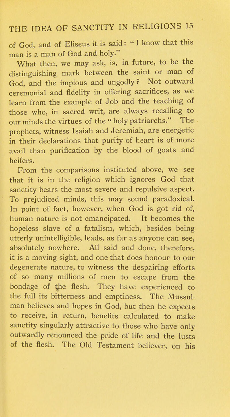 of God, and of Eliseus it is said: “ I know that this man is a man of God and holy.” What then, we may ask, is, in future, to be the distinguishing mark between the saint or man of God, and the impious and ungodly ? Not outward ceremonial and fidelity in offering sacrifices, as we learn from the example of Job and the teaching of those who, in sacred writ, are always recalling to our minds the virtues of the “ holy patriarchs.” The prophets, witness Isaiah and Jeremiah, are energetic in their declarations that purity of heart is of more avail than purification by the blood of goats and heifers. From the comparisons instituted above, we see that it is in the religion which ignores God that sanctity bears the most severe and repulsive aspect. To prejudiced minds, this may sound paradoxical. In point of fact, however, when God is got rid of, human nature is not emancipated. It becomes the hopeless slave of a fatalism, which, besides being utterly unintelligible, leads, as far as anyone can see, absolutely nowhere. All said and done, therefore, it is a moving sight, and one that does honour to our degenerate nature, to witness the despairing efforts of so many millions of men to escape from the bondage of the flesh. They have experienced to the full its bitterness and emptiness. The Mussul- man believes and hopes in God, but then he expects to receive, in return, benefits calculated to make sanctity singularly attractive to those who have only outwardly renounced the pride of life and the lusts of the flesh. The Old Testament believer, on his