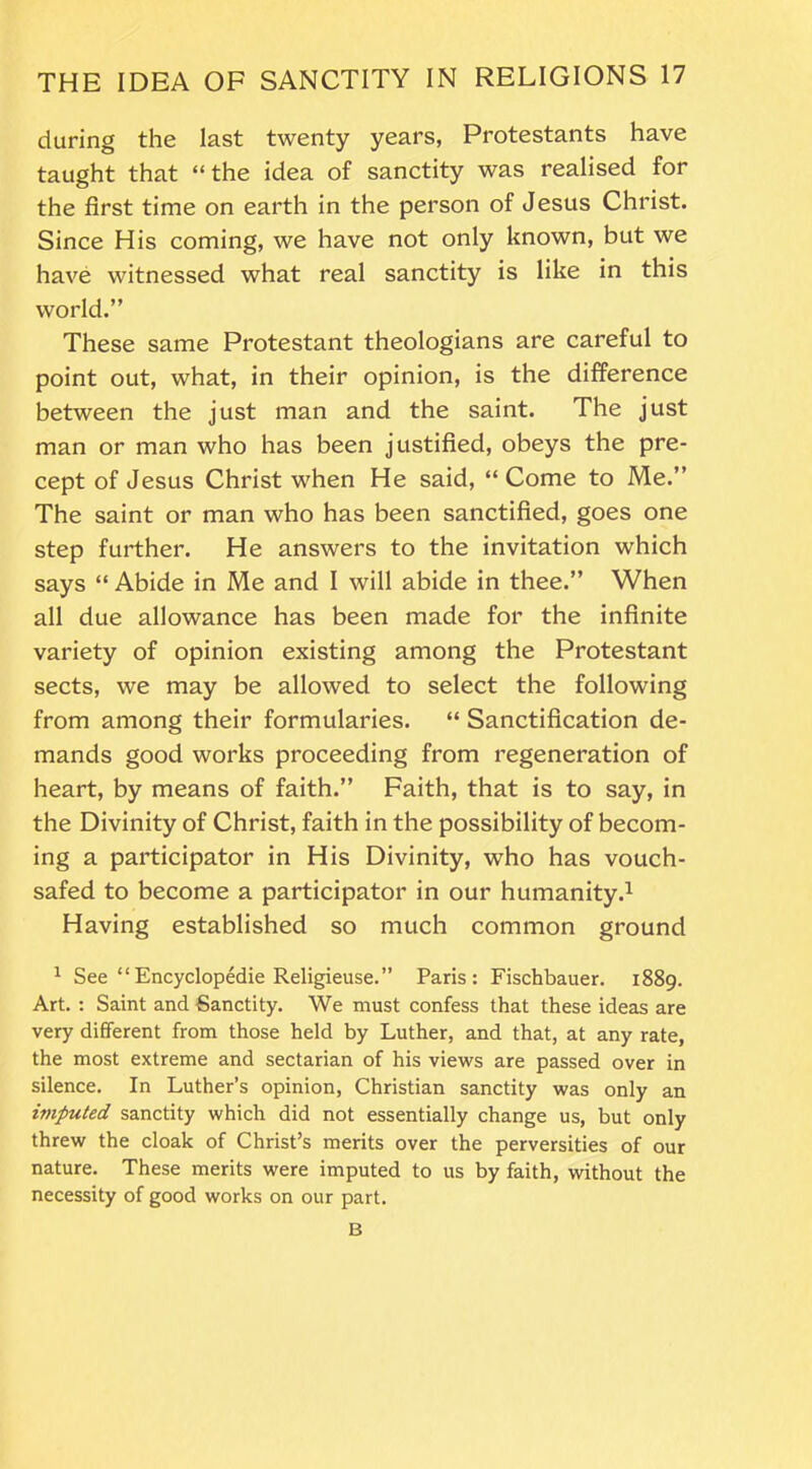 during the last twenty years, Protestants have taught that “the idea of sanctity was realised for the first time on earth in the person of Jesus Christ. Since His coming, we have not only known, but we have witnessed what real sanctity is like in this world.” These same Protestant theologians are careful to point out, what, in their opinion, is the difference between the just man and the saint. The just man or man who has been justified, obeys the pre- cept of Jesus Christ when He said, “ Come to Me.” The saint or man who has been sanctified, goes one step further. He answers to the invitation which says “ Abide in Me and I will abide in thee.” When all due allowance has been made for the infinite variety of opinion existing among the Protestant sects, we may be allowed to select the following from among their formularies. “ Sanctification de- mands good works proceeding from regeneration of heart, by means of faith.” Faith, that is to say, in the Divinity of Christ, faith in the possibility of becom- ing a participator in His Divinity, who has vouch- safed to become a participator in our humanity.1 Having established so much common ground 1 See “Encyclopedic Religieuse.” Paris: Fischbauer. 1889. Art. : Saint and Sanctity. We must confess that these ideas are very different from those held by Luther, and that, at any rate, the most extreme and sectarian of his views are passed over in silence. In Luther’s opinion, Christian sanctity was only an imputed sanctity which did not essentially change us, but only threw the cloak of Christ’s merits over the perversities of our nature. These merits were imputed to us by faith, without the necessity of good works on our part. B