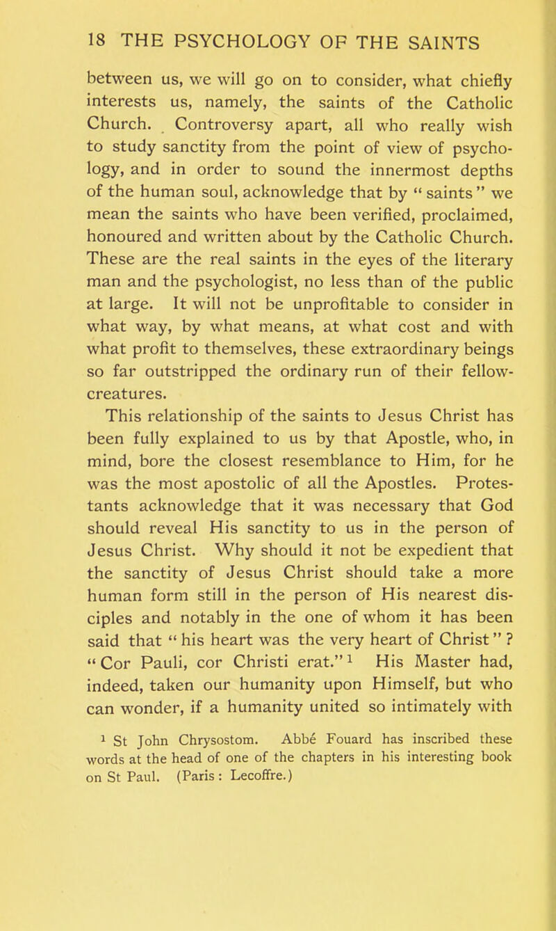 between us, we will go on to consider, what chiefly interests us, namely, the saints of the Catholic Church. Controversy apart, all who really wish to study sanctity from the point of view of psycho- logy, and in order to sound the innermost depths of the human soul, acknowledge that by “ saints ” we mean the saints who have been verified, proclaimed, honoured and written about by the Catholic Church. These are the real saints in the eyes of the literary man and the psychologist, no less than of the public at large. It will not be unprofitable to consider in what way, by what means, at what cost and with what profit to themselves, these extraordinary beings so far outstripped the ordinary run of their fellow- creatures. This relationship of the saints to Jesus Christ has been fully explained to us by that Apostle, who, in mind, bore the closest resemblance to Him, for he was the most apostolic of all the Apostles. Protes- tants acknowledge that it was necessary that God should reveal His sanctity to us in the person of Jesus Christ. Why should it not be expedient that the sanctity of Jesus Christ should take a more human form still in the person of His nearest dis- ciples and notably in the one of whom it has been said that “ his heart was the very heart of Christ ” ? “Cor Pauli, cor Christi erat.”1 His Master had, indeed, taken our humanity upon Himself, but who can wonder, if a humanity united so intimately with 1 St John Chrysostom. Abbe Fouard has inscribed these words at the head of one of the chapters in his interesting book on St Paul. (Paris: Lecoffre.)