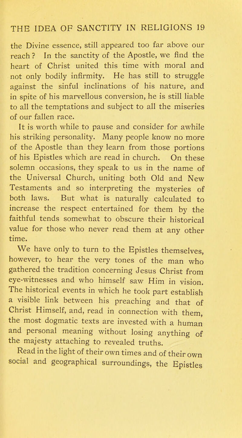 the Divine essence, still appeared too far above our reach ? In the sanctity of the Apostle, we find the heart of Christ united this time with moral and not only bodily infirmity. He has still to struggle against the sinful inclinations of his nature, and in spite of his marvellous conversion, he is still liable to all the temptations and subject to all the miseries of our fallen race. It is worth while to pause and consider for awhile his striking personality. Many people know no more of the Apostle than they learn from those portions of his Epistles which are read in church. On these solemn occasions, they speak to us in the name of the Universal Church, uniting both Old and New Testaments and so interpreting the mysteries of both laws. But what is naturally calculated to increase the respect entertained for them by the faithful tends somewhat to obscure their historical value for those who never read them at any other time. We have only to turn to the Epistles themselves, however, to hear the very tones of the man who gathered the tradition concerning Jesus Christ from eye-witnesses and who himself saw Him in vision. The historical events in which he took part establish a visible link between his preaching and that of Christ Himself, and, read in connection with them, the most dogmatic texts are invested with a human and personal meaning without losing anything of the majesty attaching to revealed truths. Read in the light of their own times and of their own social and geographical surroundings, the Epistles