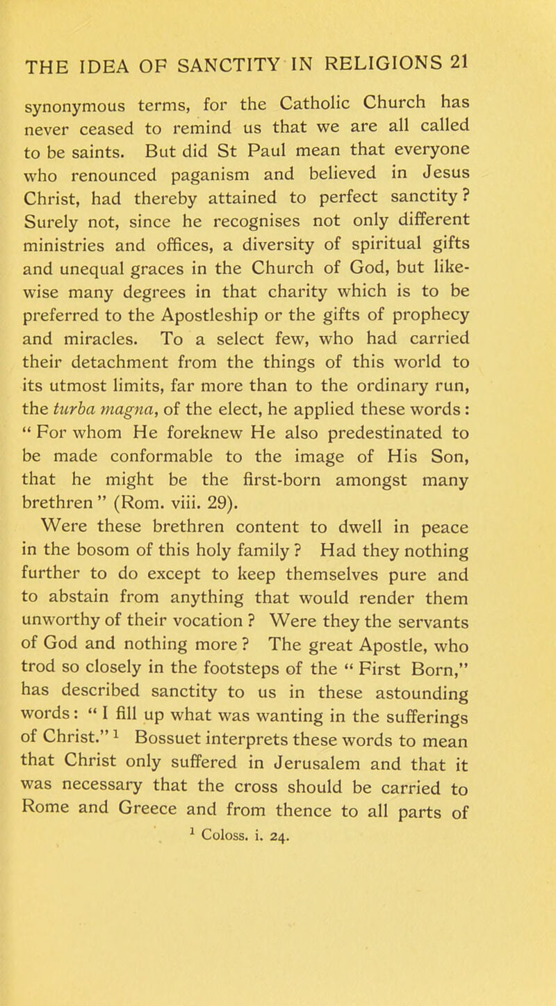 synonymous terms, for the Catholic Church has never ceased to remind us that we are all called to be saints. But did St Paul mean that everyone who renounced paganism and believed in Jesus Christ, had thereby attained to perfect sanctity ? Surely not, since he recognises not only different ministries and offices, a diversity of spiritual gifts and unequal graces in the Church of God, but like- wise many degrees in that charity which is to be preferred to the Apostleship or the gifts of prophecy and miracles. To a select few, who had carried their detachment from the things of this world to its utmost limits, far more than to the ordinary run, the turba magna, of the elect, he applied these words : “ For whom He foreknew He also predestinated to be made conformable to the image of His Son, that he might be the first-born amongst many brethren ” (Rom. viii. 29). Were these brethren content to dwell in peace in the bosom of this holy family ? Had they nothing further to do except to keep themselves pure and to abstain from anything that would render them unworthy of their vocation ? Were they the servants of God and nothing more ? The great Apostle, who trod so closely in the footsteps of the “ First Born,” has described sanctity to us in these astounding words: “ I fill up what was wanting in the sufferings of Christ.” 1 Bossuet interprets these words to mean that Christ only suffered in Jerusalem and that it was necessary that the cross should be carried to Rome and Greece and from thence to all parts of 1 Coloss. i. 24.