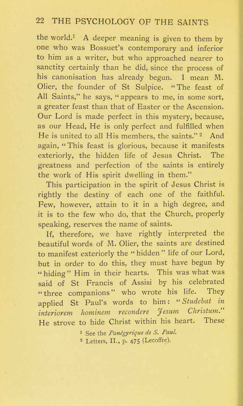 the world.1 A deeper meaning is given to them by one who was Bossuet’s contemporary and inferior to him as a writer, but who approached nearer to sanctity certainly than he did, since the process of his canonisation has already begun. I mean M. Olier, the founder of St Sulpice. “ The feast of All Saints,” he says, “ appears to me, in some sort, a greater feast than that of Easter or the Ascension. Our Lord is made perfect in this mystery, because, as our Head, He is only perfect and fulfilled when He is united to all His members, the saints.” 2 And again, “ This feast is glorious, because it manifests exteriorly, the hidden life of Jesus Christ. The greatness and perfection of the saints is entirely the work of His spirit dwelling in them.” This participation in the spirit of Jesus Christ is rightly the destiny of each one of the faithful. Few, however, attain to it in a high degree, and it is to the few who do, that the Church, properly speaking, reserves the name of saints. If, therefore, we have rightly interpreted the beautiful words of M. Olier, the saints are destined to manifest exteriorly the “ hidden ” life of our Lord, but in order to do this, they must have begun by “hiding” Him in their hearts. This was what was said of St Francis of Assisi by his celebrated “three companions” who wrote his life. They applied St Paul’s words to him'. “ Studebut in interior em hominetn recondere Jesnm Christum. He strove to hide Christ within his heart. These 1 See the Panigyrique de S. Paul. 2 Letters, II., p. 475 (Lecoffre).