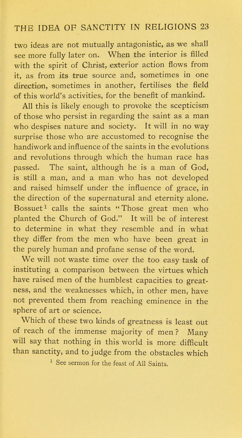 two ideas are not mutually antagonistic, as we shall see more fully later on. When the interior is filled with the spirit of Christ, exterior action flows from it, as from its true source and, sometimes in one direction, sometimes in another, fertilises the field of this world’s activities, for the benefit of mankind. All this is likely enough to provoke the scepticism of those who persist in regarding the saint as a man who despises nature and society. It will in no way surprise those who are accustomed to recognise the handiwork and influence of the saints in the evolutions and revolutions through which the human race has passed. The saint, although he is a man of God, is still a man, and a man who has not developed and raised himself under the influence of grace, in the direction of the supernatural and eternity alone. Bossuet1 calls the saints “Those great men who planted the Church of God.” It will be of interest to determine in what they resemble and in what they differ from the men who have been great in the purely human and profane sense of the word. We will not waste time over the too easy task of instituting a comparison between the virtues which have raised men of the humblest capacities to great- ness, and the weaknesses which, in other men, have not prevented them from reaching eminence in the sphere of art or science. Which of these two kinds of greatness is least out of reach of the immense majority of men ? Many will say that nothing in this world is more difficult than sanctity, and to judge from the obstacles which 1 See sermon for the feast of All Saints.