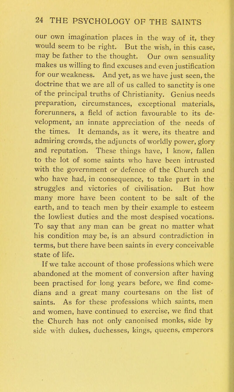 our own imagination places in the way of it, they would seem to be right. But the wish, in this case, may be father to the thought. Our own sensuality makes us willing to find excuses and even justification for our weakness. And yet, as we have just seen, the doctrine that we are all of us called to sanctity is one of the principal truths of Christianity. Genius needs preparation, circumstances, exceptional materials, forerunners, a field of action favourable to its de- velopment, an innate appreciation of the needs of the times. It demands, as it were, its theatre and admiring crowds, the adjuncts of worldly power, glory and reputation. These things have, I know, fallen to the lot of some saints who have been intrusted with the government or defence of the Church and who have had, in consequence, to take part in the struggles and victories of civilisation. But how many more have been content to be salt of the earth, and to teach men by their example to esteem the lowliest duties and the most despised vocations. To say that any man can be great no matter what his condition may be, is an absurd contradiction in terms, but there have been saints in every conceivable state of life. If we take account of those professions which were abandoned at the moment of conversion after having been practised for long years before, we find come- dians and a great many courtesans on the list of saints. As for these professions which saints, men and women, have continued to exercise, we find that the Church has not only canonised monks, side by side with dukes, duchesses, kings, queens, emperors