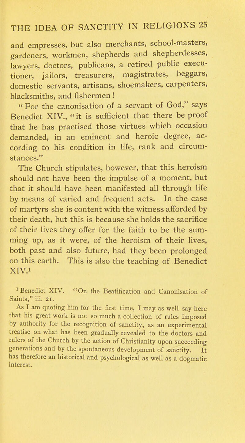 and empresses, but also merchants, school-mastei s, gardeners, workmen, shepherds and shepherdesses, lawyers, doctors, publicans, a retired public execu- tioner, jailors, treasurers, magistrates, beggars, domestic servants, artisans, shoemakers, carpenters, blacksmiths, and fishermen! “ For the canonisation of a servant of God,” says Benedict XIV., “it is sufficient that there be proof that he has practised those virtues which occasion demanded, in an eminent and heroic degree, ac- cording to his condition in life, rank and circum- stances.” The Church stipulates, however, that this heroism should not have been the impulse of a moment, but that it should have been manifested all through life by means of varied and frequent acts. In the case of martyrs she is content with the witness afforded by their death, but this is because she holds the sacrifice of their lives they offer for the faith to be the sum- ming up, as it were, of the heroism of their lives, both past and also future, had they been prolonged on this earth. This is also the teaching of Benedict XIV.1 1 Benedict XIV. “On the Beatification and Canonisation of Saints,” iii. 21. As I am quoting him for the first time, I may as well say here that his great work is not so much a collection of rules imposed by authority for the recognition of sanctity, as an experimental treatise on what has been gradually revealed to the doctors and rulers of the Church by the action of Christianity upon succeeding generations and by the spontaneous development of sanctity. It has therefore an historical and psychological as well as a dogmatic interest.