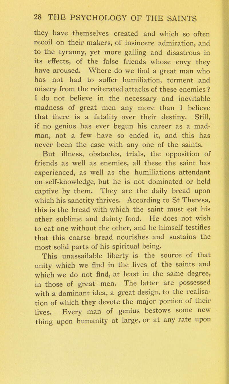 they have themselves created and which so often recoil on their makers, of insincere admiration, and to the tyranny, yet more galling and disastrous in its effects, of the false friends whose envy they have aroused. Where do we find a great man who has not had to suffer humiliation, torment and misery from the reiterated attacks of these enemies ? I do not believe in the necessary and inevitable madness of great men any more than I believe that there is a fatality over their destiny. Still, if no genius has ever begun his career as a mad- man, not a few have so ended it, and this has never been the case with any one of the saints. But illness, obstacles, trials, the opposition of friends as well as enemies, all these the saint has experienced, as well as the humiliations attendant on self-knowledge, but he is not dominated or held captive by them. They are the daily bread upon which his sanctity thrives. According to St Theresa, this is the bread with which the saint must eat his other sublime and dainty food. He does not wish to eat one without the other, and he himself testifies that this coarse bread nourishes and sustains the most solid parts of his spiritual being. This unassailable liberty is the source of that unity which we find in the lives of the saints and which we do not find, at least in the same degree, in those of great men. The latter are possessed with a dominant idea, a great design, to the realisa- tion of which they devote the major portion of their lives. Every man of genius bestows some new thing upon humanity at large, or at any rate upon