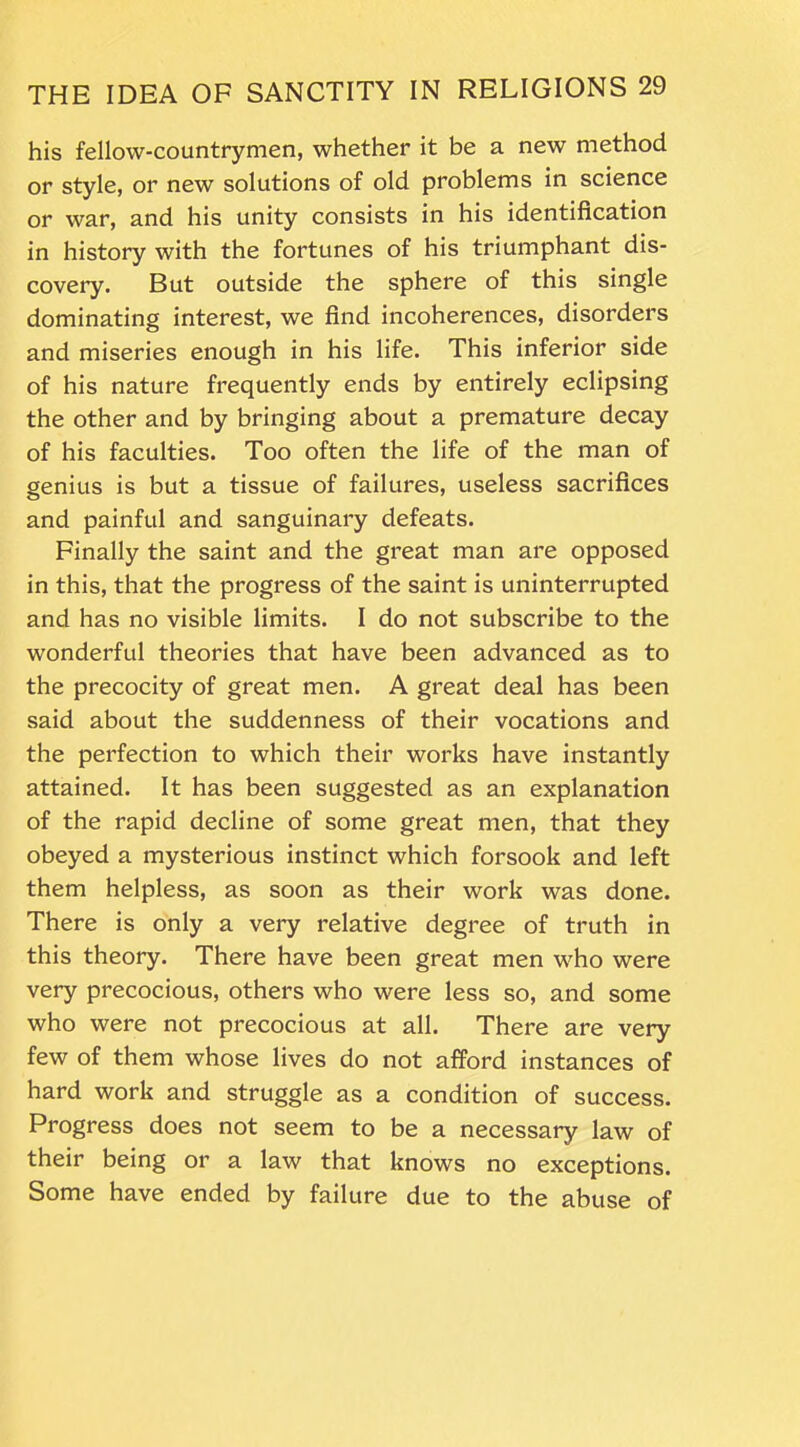 his fellow-countrymen, whether it be a new method or style, or new solutions of old problems in science or war, and his unity consists in his identification in history with the fortunes of his triumphant dis- covery. But outside the sphere of this single dominating interest, we find incoherences, disorders and miseries enough in his life. This inferior side of his nature frequently ends by entirely eclipsing the other and by bringing about a premature decay of his faculties. Too often the life of the man of genius is but a tissue of failures, useless sacrifices and painful and sanguinary defeats. Finally the saint and the great man are opposed in this, that the progress of the saint is uninterrupted and has no visible limits. I do not subscribe to the wonderful theories that have been advanced as to the precocity of great men. A great deal has been said about the suddenness of their vocations and the pei’fection to which their works have instantly attained. It has been suggested as an explanation of the rapid decline of some great men, that they obeyed a mysterious instinct which forsook and left them helpless, as soon as their work was done. There is only a very relative degree of truth in this theory. There have been great men who were very precocious, others who were less so, and some who were not precocious at all. There are very few of them whose lives do not afford instances of hard work and struggle as a condition of success. Progress does not seem to be a necessary law of their being or a law that knows no exceptions. Some have ended by failure due to the abuse of