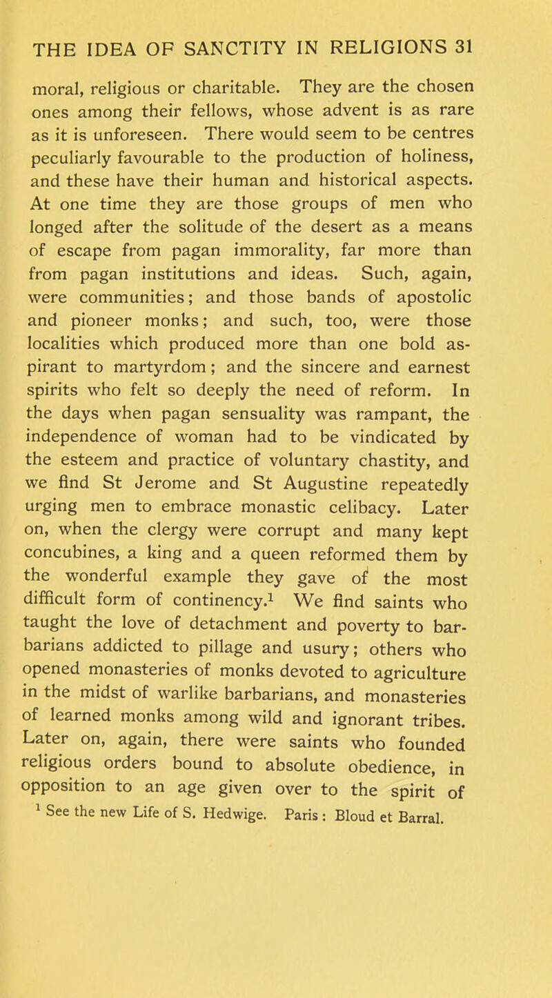 moral, religious or charitable. They are the chosen ones among their fellows, whose advent is as rare as it is unforeseen. There would seem to be centres peculiarly favourable to the production of holiness, and these have their human and historical aspects. At one time they are those groups of men who longed after the solitude of the desert as a means of escape from pagan immorality, far more than from pagan institutions and ideas. Such, again, were communities; and those bands of apostolic and pioneer monks; and such, too, were those localities which produced more than one bold as- pirant to martyrdom; and the sincere and earnest spirits who felt so deeply the need of reform. In the days when pagan sensuality was rampant, the independence of woman had to be vindicated by the esteem and practice of voluntary chastity, and we find St Jerome and St Augustine repeatedly urging men to embrace monastic celibacy. Later on, when the clergy were corrupt and many kept concubines, a king and a queen reformed them by the wonderful example they gave of1 the most difficult form of continency.1 We find saints who taught the love of detachment and poverty to bar- barians addicted to pillage and usury; others who opened monasteries of monks devoted to agriculture in the midst of warlike barbarians, and monasteries of learned monks among wild and ignorant tribes. Later on, again, there were saints who founded religious orders bound to absolute obedience, in opposition to an age given over to the spirit of 1 See the new Life of S. Hedwige. Paris : Bloud et Barral.