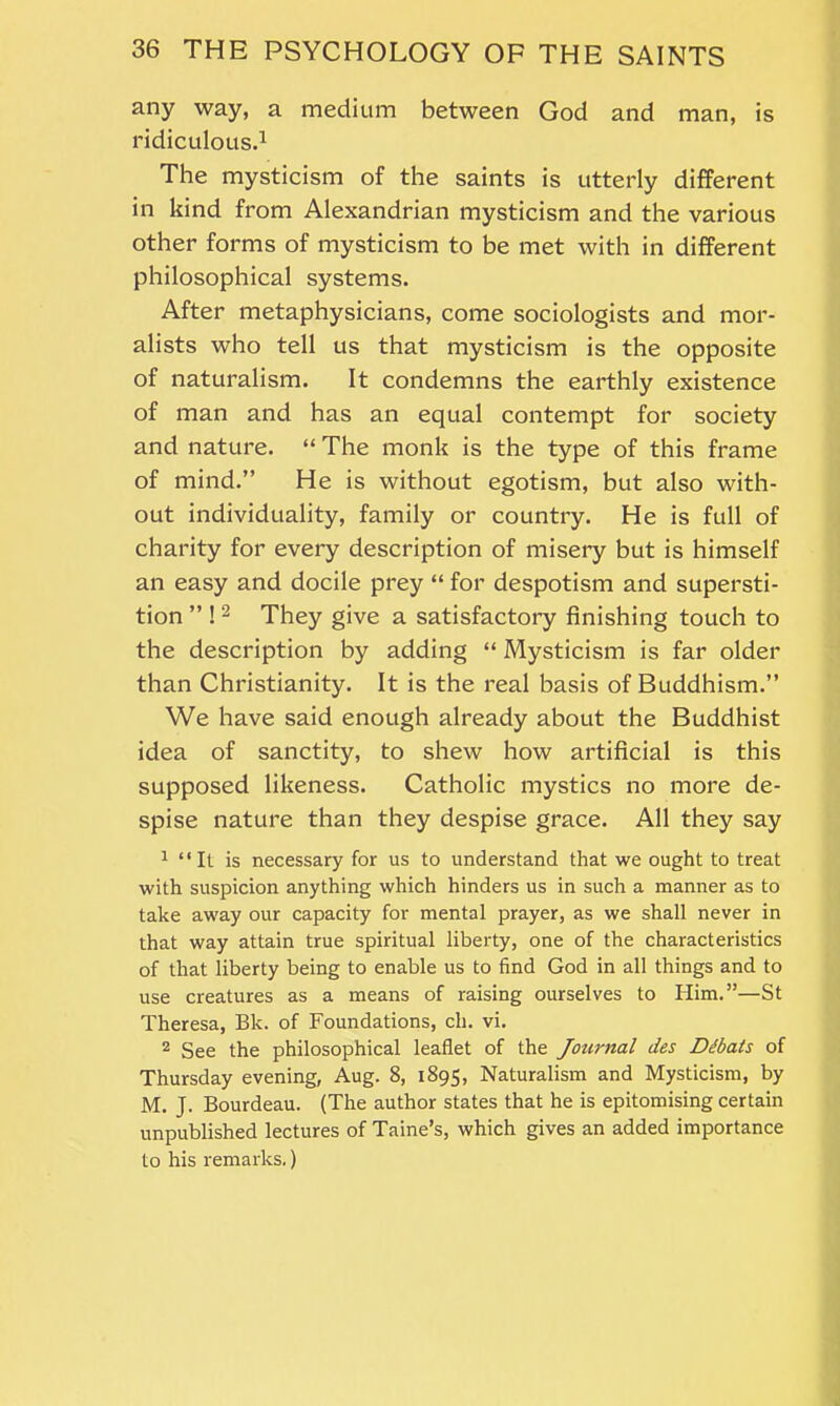 any way, a medium between God and man, is ridiculous.1 The mysticism of the saints is utterly different in kind from Alexandrian mysticism and the various other forms of mysticism to be met with in different philosophical systems. After metaphysicians, come sociologists and mor- alists who tell us that mysticism is the opposite of naturalism. It condemns the earthly existence of man and has an equal contempt for society and nature. “ The monk is the type of this frame of mind.” He is without egotism, but also with- out individuality, family or country. He is full of charity for every description of misery but is himself an easy and docile prey “ for despotism and supersti- tion ” ! 2 They give a satisfactory finishing touch to the description by adding “ Mysticism is far older than Christianity. It is the real basis of Buddhism.” We have said enough already about the Buddhist idea of sanctity, to shew how artificial is this supposed likeness. Catholic mystics no more de- spise nature than they despise grace. All they say 1 “It is necessary for us to understand that we ought to treat with suspicion anything which hinders us in such a manner as to take away our capacity for mental prayer, as we shall never in that way attain true spiritual liberty, one of the characteristics of that liberty being to enable us to find God in all things and to use creatures as a means of raising ourselves to Him.”—St Theresa, Bk. of Foundations, cli. vi. 2 See the philosophical leaflet of the Journal des Dibats of Thursday evening, Aug. 8, 1895, Naturalism and Mysticism, by M. J. Bourdeau. (The author states that he is epitomising certain unpublished lectures of Taine’s, which gives an added importance to his remarks.)