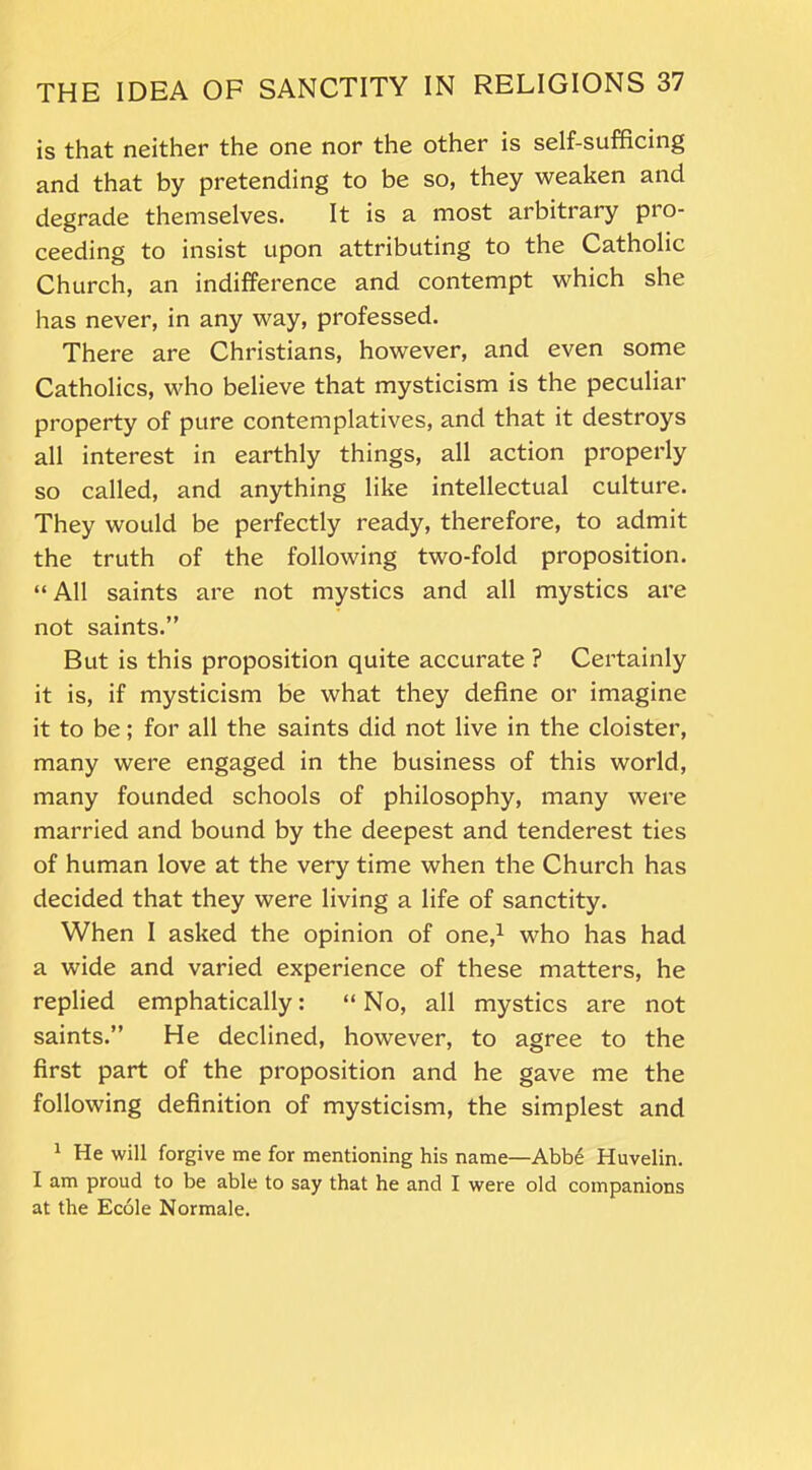 is that neither the one nor the other is self-sufficing and that by pretending to be so, they weaken and degrade themselves. It is a most arbitrary pro- ceeding to insist upon attributing to the Catholic Church, an indifference and contempt which she has never, in any way, professed. There are Christians, however, and even some Catholics, who believe that mysticism is the peculiar property of pure contemplatives, and that it destroys all interest in earthly things, all action properly so called, and anything like intellectual culture. They would be perfectly ready, therefore, to admit the truth of the following two-fold proposition. “ All saints are not mystics and all mystics are not saints.” But is this proposition quite accurate ? Certainly it is, if mysticism be what they define or imagine it to be; for all the saints did not live in the cloister, many were engaged in the business of this world, many founded schools of philosophy, many were married and bound by the deepest and tenderest ties of human love at the very time when the Church has decided that they were living a life of sanctity. When I asked the opinion of one,1 who has had a wide and varied experience of these matters, he replied emphatically: “No, all mystics are not saints.” He declined, however, to agree to the first part of the proposition and he gave me the following definition of mysticism, the simplest and 1 He will forgive me for mentioning his name—-Abbe Huvelin. I am proud to be able to say that he and I were old companions at the Ecole Normale.