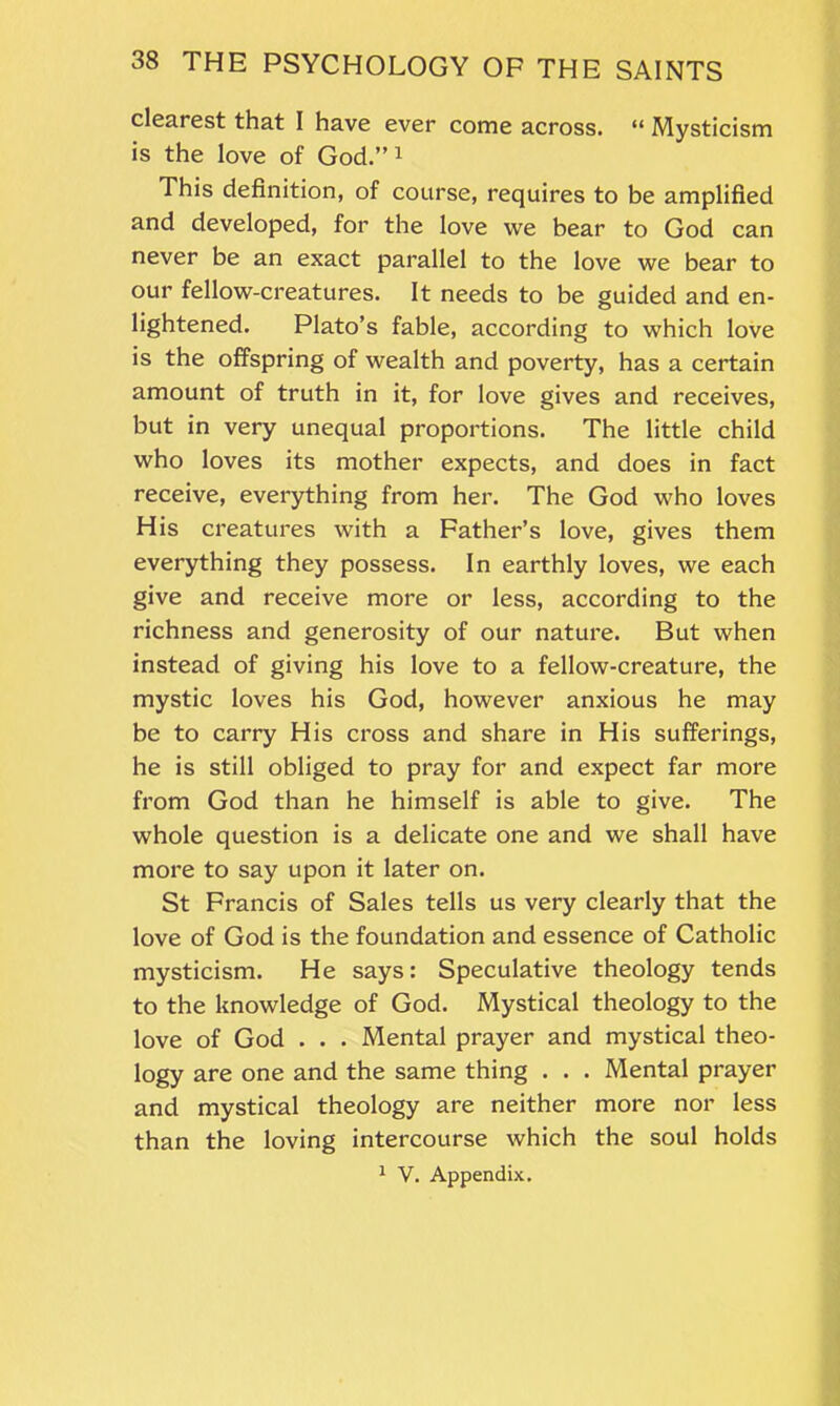 clearest that I have ever come across. “ Mysticism is the love of God.”1 This definition, of course, requires to be amplified and developed, for the love we bear to God can never be an exact parallel to the love we bear to our fellow-creatures. It needs to be guided and en- lightened. Plato’s fable, according to which love is the offspring of wealth and poverty, has a certain amount of truth in it, for love gives and receives, but in very unequal proportions. The little child who loves its mother expects, and does in fact receive, everything from her. The God who loves His creatures with a Father’s love, gives them everything they possess. In earthly loves, we each give and receive more or less, according to the richness and generosity of our nature. But when instead of giving his love to a fellow-creature, the mystic loves his God, however anxious he may be to carry His cross and share in His sufferings, he is still obliged to pray for and expect far more from God than he himself is able to give. The whole question is a delicate one and we shall have more to say upon it later on. St Francis of Sales tells us very clearly that the love of God is the foundation and essence of Catholic mysticism. He says: Speculative theology tends to the knowledge of God. Mystical theology to the love of God . . . Mental prayer and mystical theo- logy are one and the same thing . . . Mental prayer and mystical theology are neither more nor less than the loving intercourse which the soul holds 1 V. Appendix.