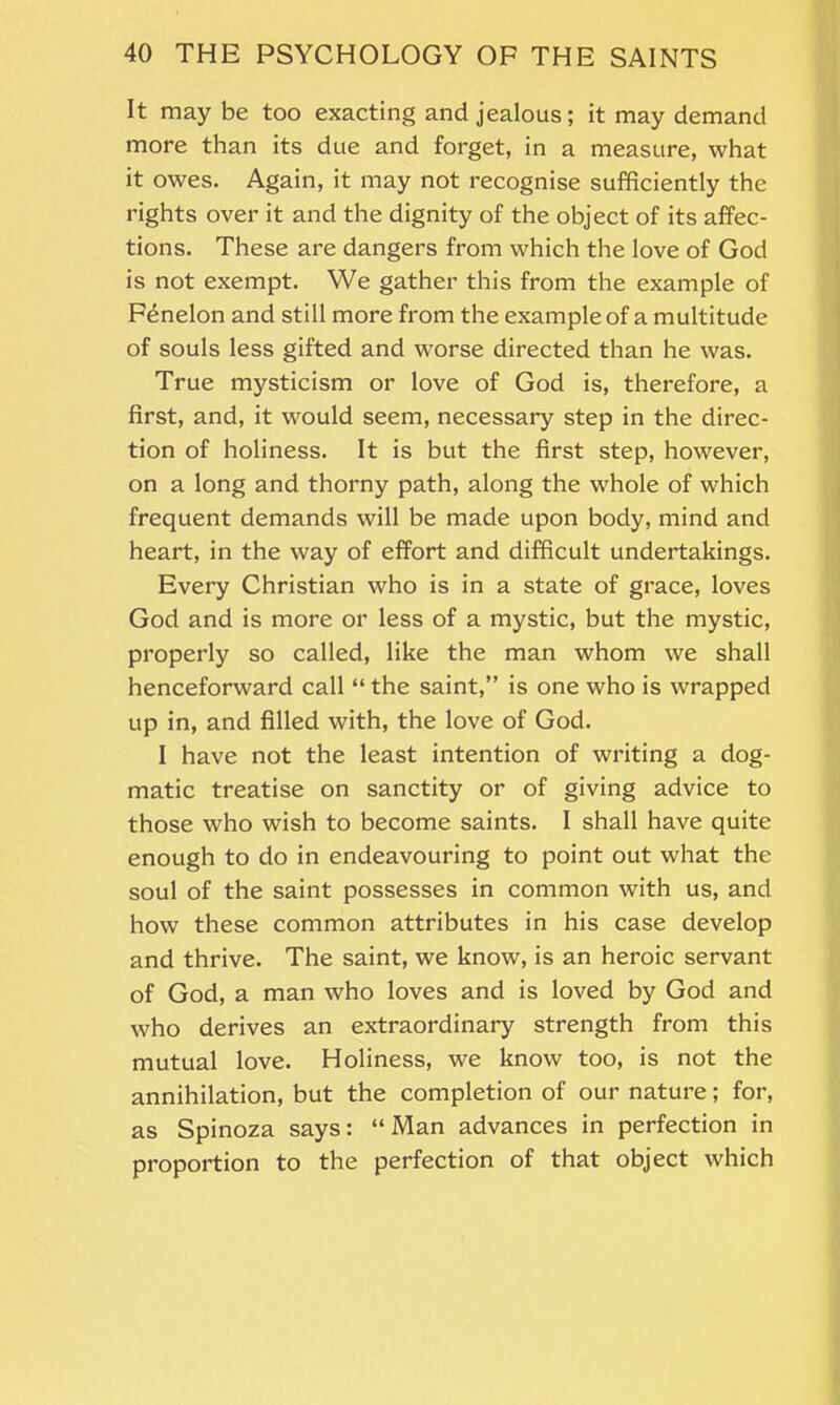 It may be too exacting and jealous; it may demand more than its due and forget, in a measure, what it owes. Again, it may not recognise sufficiently the rights over it and the dignity of the object of its affec- tions. These are dangers from which the love of God is not exempt. We gather this from the example of Fenelon and still more from the example of a multitude of souls less gifted and worse directed than he was. True mysticism or love of God is, therefore, a first, and, it would seem, necessary step in the direc- tion of holiness. It is but the first step, however, on a long and thorny path, along the whole of which frequent demands will be made upon body, mind and heart, in the way of effort and difficult undertakings. Every Christian who is in a state of grace, loves God and is more or less of a mystic, but the mystic, properly so called, like the man whom we shall henceforward call “ the saint,” is one who is wrapped up in, and filled with, the love of God. I have not the least intention of writing a dog- matic treatise on sanctity or of giving advice to those who wish to become saints. I shall have quite enough to do in endeavouring to point out what the soul of the saint possesses in common with us, and how these common attributes in his case develop and thrive. The saint, we know, is an heroic servant of God, a man who loves and is loved by God and who derives an extraordinary strength from this mutual love. Holiness, we know too, is not the annihilation, but the completion of our nature; for, as Spinoza says: “Man advances in perfection in proportion to the perfection of that object which