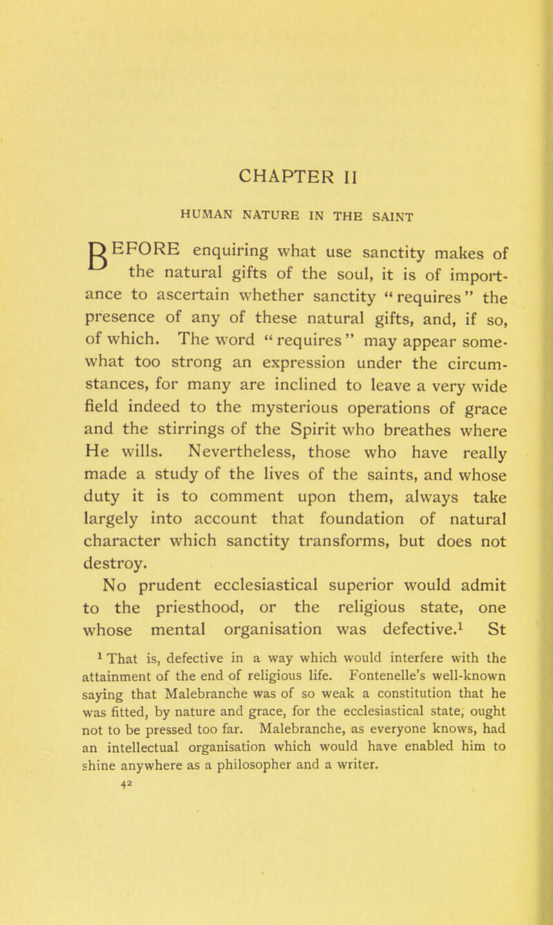 CHAPTER II HUMAN NATURE IN THE SAINT DEFORE enquiring what use sanctity makes of the natural gifts of the soul, it is of import- ance to ascertain whether sanctity “requires” the presence of any of these natural gifts, and, if so, of which. The word “ requires ” may appear some- what too strong an expression under the circum- stances, for many are inclined to leave a very wide field indeed to the mysterious operations of grace and the stirrings of the Spirit who breathes where He wills. Nevertheless, those who have really made a study of the lives of the saints, and whose duty it is to comment upon them, always take largely into account that foundation of natural character which sanctity transforms, but does not destroy. No prudent ecclesiastical superior would admit to the priesthood, or the religious state, one whose mental organisation was defective.1 St 1 That is, defective in a way which would interfere with the attainment of the end of religious life. Fontenelle’s well-known saying that Malebranche was of so weak a constitution that he was fitted, by nature and grace, for the ecclesiastical state, ought not to be pressed too far. Malebranche, as everyone knows, had an intellectual organisation which would have enabled him to shine anywhere as a philosopher and a writer.