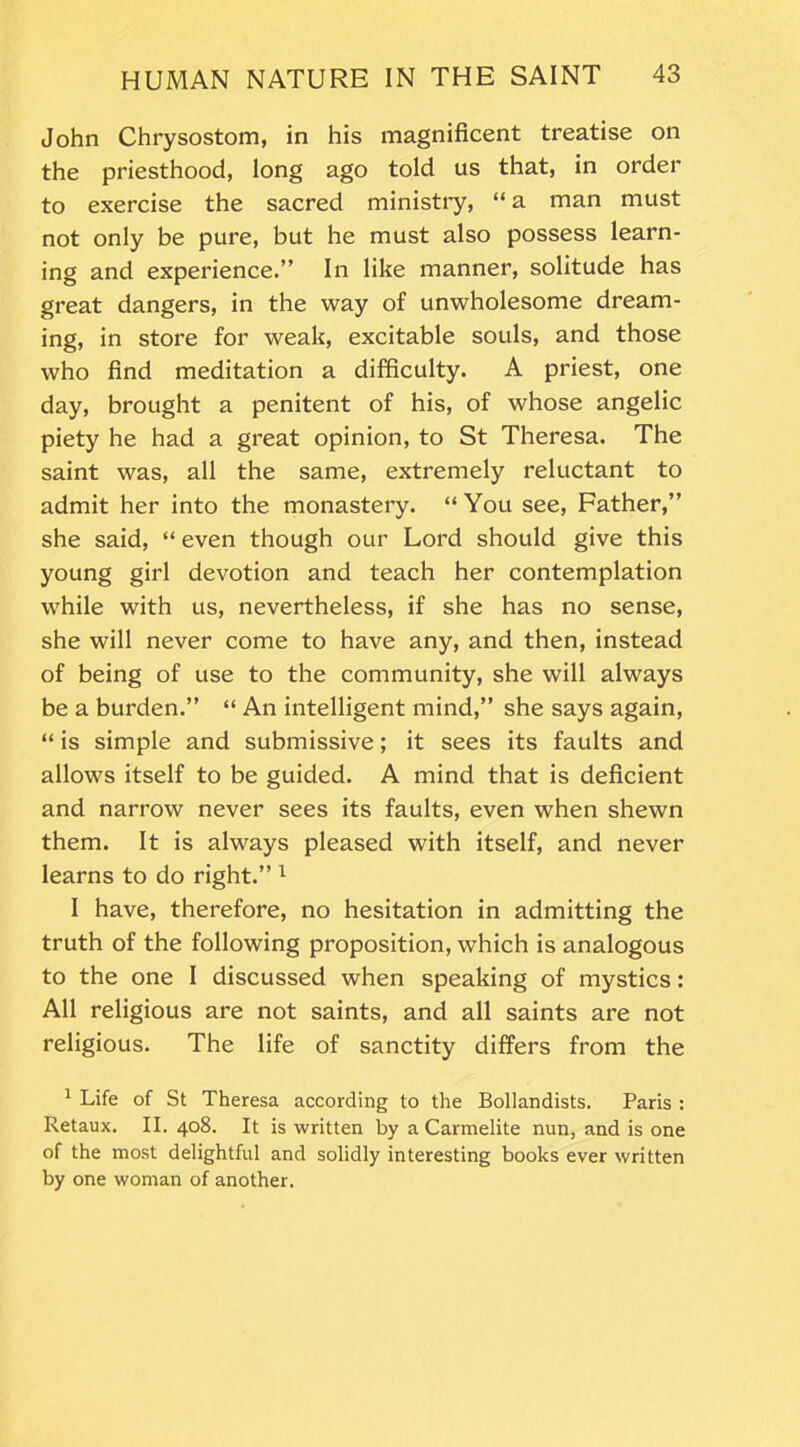 John Chrysostom, in his magnificent treatise on the priesthood, long ago told us that, in order to exercise the sacred ministry, “ a man must not only be pure, but he must also possess learn- ing and experience.” In like manner, solitude has great dangers, in the way of unwholesome dream- ing, in store for weak, excitable souls, and those who find meditation a difficulty. A priest, one day, brought a penitent of his, of whose angelic piety he had a great opinion, to St Theresa. The saint was, all the same, extremely reluctant to admit her into the monastery. “You see, Father,” she said, “ even though our Lord should give this young girl devotion and teach her contemplation while with us, nevertheless, if she has no sense, she will never come to have any, and then, instead of being of use to the community, she will always be a burden.” “ An intelligent mind,” she says again, “ is simple and submissive; it sees its faults and allows itself to be guided. A mind that is deficient and narrow never sees its faults, even when shewn them. It is always pleased with itself, and never learns to do right.” 1 I have, therefore, no hesitation in admitting the truth of the following proposition, which is analogous to the one I discussed when speaking of mystics: All religious are not saints, and all saints are not religious. The life of sanctity differs from the 1 Life of St Theresa according to the Boliandists. Paris : Retaux. II. 408. It is written by a Carmelite nun, and is one of the most delightful and solidly interesting books ever written by one woman of another.