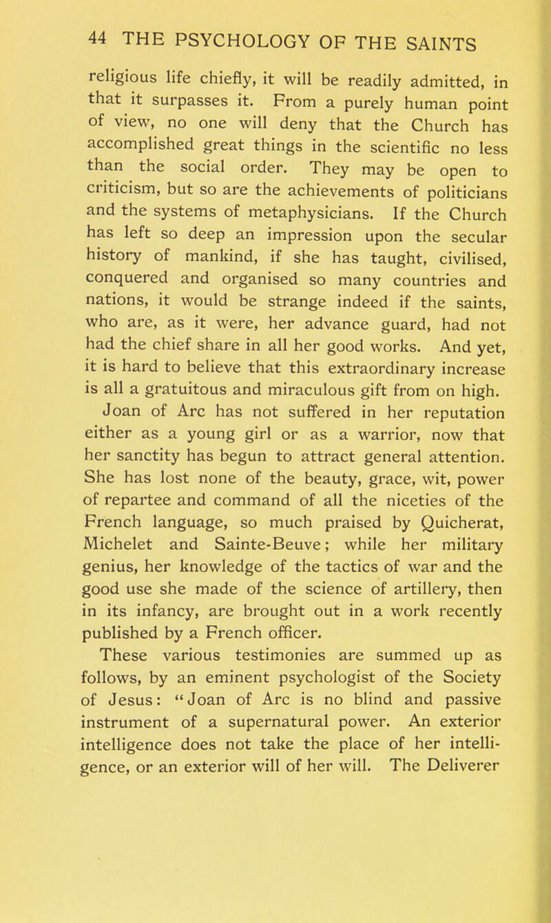 religious life chiefly, it will be readily admitted, in that it surpasses it. From a purely human point of view, no one will deny that the Church has accomplished great things in the scientific no less than the social order. They may be open to criticism, but so are the achievements of politicians and the systems of metaphysicians. If the Church has left so deep an impression upon the secular history of mankind, if she has taught, civilised, conquered and organised so many countries and nations, it would be strange indeed if the saints, who are, as it were, her advance guard, had not had the chief share in all her good works. And yet, it is hard to believe that this extraordinary increase is all a gratuitous and miraculous gift from on high. Joan of Arc has not suffered in her reputation either as a young girl or as a warrior, now that her sanctity has begun to attract general attention. She has lost none of the beauty, grace, wit, power of repartee and command of all the niceties of the French language, so much praised by Quicherat, Michelet and Sainte-Beuve; while her military genius, her knowledge of the tactics of war and the good use she made of the science of artillery, then in its infancy, are brought out in a work recently published by a French officer. These various testimonies are summed up as follows, by an eminent psychologist of the Society of Jesus: “Joan of Arc is no blind and passive instrument of a supernatural power. An exterior intelligence does not take the place of her intelli- gence, or an exterior will of her will. The Deliverer