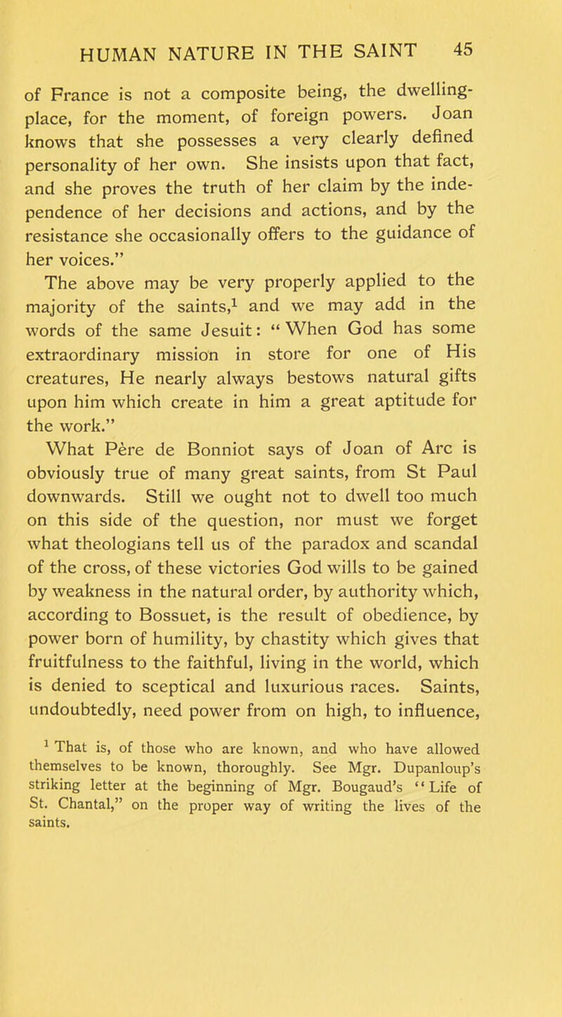 of France is not a composite being, the dwelling- place, for the moment, of foreign powers. Joan knows that she possesses a very clearly defined personality of her own. She insists upon that fact, and she proves the truth of her claim by the inde- pendence of her decisions and actions, and by the resistance she occasionally offers to the guidance of her voices.” The above may be very properly applied to the majority of the saints,1 and we may add in the words of the same Jesuit: “When God has some extraordinary mission in store for one of His creatures, He nearly always bestows natural gifts upon him which create in him a great aptitude for the work.” What Pere de Bonniot says of Joan of Arc is obviously true of many great saints, from St Paul downwards. Still we ought not to dwell too much on this side of the question, nor must we forget what theologians tell us of the paradox and scandal of the cross, of these victories God wills to be gained by weakness in the natural order, by authority which, according to Bossuet, is the result of obedience, by power born of humility, by chastity which gives that fruitfulness to the faithful, living in the world, which is denied to sceptical and luxurious races. Saints, undoubtedly, need power from on high, to influence, 1 That is, of those who are known, and who have allowed themselves to be known, thoroughly. See Mgr. Dupanloup’s striking letter at the beginning of Mgr. Bougaud’s “Life of St. Chantal,” on the pi-oper way of writing the lives of the saints.