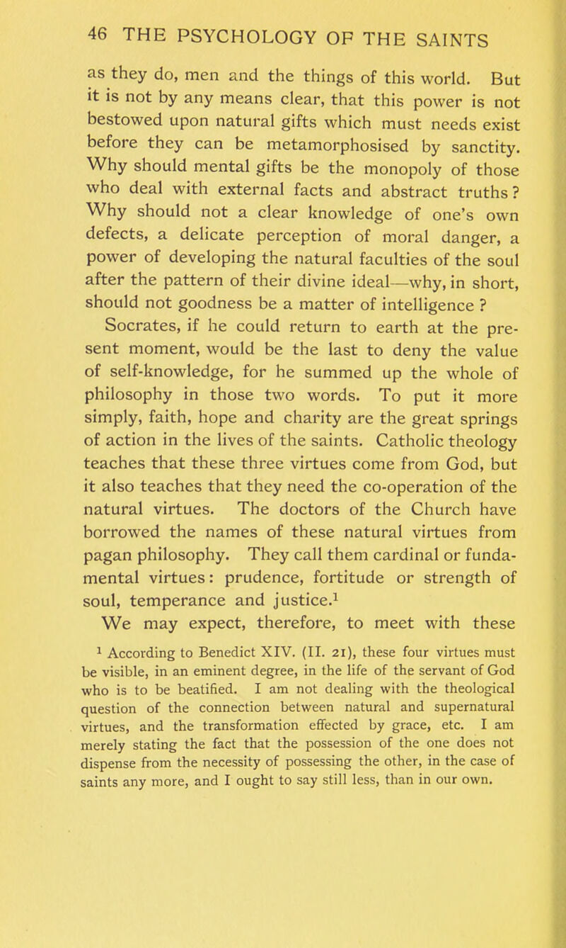 as they do, men and the things of this world. But it is not by any means clear, that this power is not bestowed upon natural gifts which must needs exist before they can be metamorphosised by sanctity. Why should mental gifts be the monopoly of those who deal with external facts and abstract truths? Why should not a clear knowledge of one’s own defects, a delicate perception of moral danger, a power of developing the natural faculties of the soul after the pattern of their divine ideal—why, in short, should not goodness be a matter of intelligence ? Socrates, if he could return to earth at the pre- sent moment, would be the last to deny the value of self-knowledge, for he summed up the whole of philosophy in those two words. To put it more simply, faith, hope and charity are the great springs of action in the lives of the saints. Catholic theology teaches that these three virtues come from God, but it also teaches that they need the co-operation of the natural virtues. The doctors of the Church have borrowed the names of these natural virtues from pagan philosophy. They call them cardinal or funda- mental virtues: prudence, fortitude or strength of soul, temperance and justice.1 We may expect, therefore, to meet with these 1 According to Benedict XIV. (II. 21), these four virtues must be visible, in an eminent degree, in the life of the servant of God who is to be beatified. I am not dealing with the theological question of the connection between natural and supernatural virtues, and the transformation effected by grace, etc. I am merely stating the fact that the possession of the one does not dispense from the necessity of possessing the other, in the case of saints any more, and I ought to say still less, than in our own.