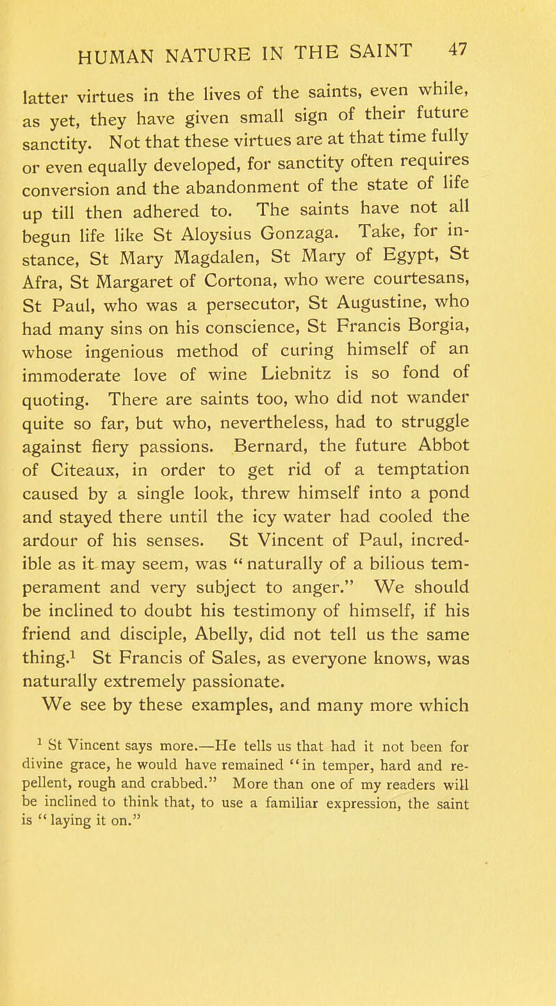 latter virtues in the lives of the saints, even while, as yet, they have given small sign of their future sanctity. Not that these virtues are at that time fully or even equally developed, for sanctity often requites conversion and the abandonment of the state of life up till then adhered to. The saints have not all begun life like St Aloysius Gonzaga. Take, for in- stance, St Mary Magdalen, St Mary of Egypt, St Afra, St Margaret of Cortona, who were courtesans, St Paul, who was a persecutor, St Augustine, who had many sins on his conscience, St Francis Borgia, whose ingenious method of curing himself of an immoderate love of wine Liebnitz is so fond of quoting. There are saints too, who did not wander quite so far, but who, nevertheless, had to struggle against fiery passions. Bernard, the future Abbot of Citeaux, in order to get rid of a temptation caused by a single look, threw himself into a pond and stayed there until the icy water had cooled the ardour of his senses. St Vincent of Paul, incred- ible as it may seem, was “ naturally of a bilious tem- perament and very subject to anger.” We should be inclined to doubt his testimony of himself, if his friend and disciple, Abelly, did not tell us the same thing.1 St Francis of Sales, as everyone knows, was naturally extremely passionate. We see by these examples, and many more which 1 St Vincent says more.—He tells us that had it not been for divine grace, he would have remained “in temper, hard and re- pellent, rough and crabbed.” More than one of my readers will be inclined to think that, to use a familiar expression, the saint is “ laying it on.”