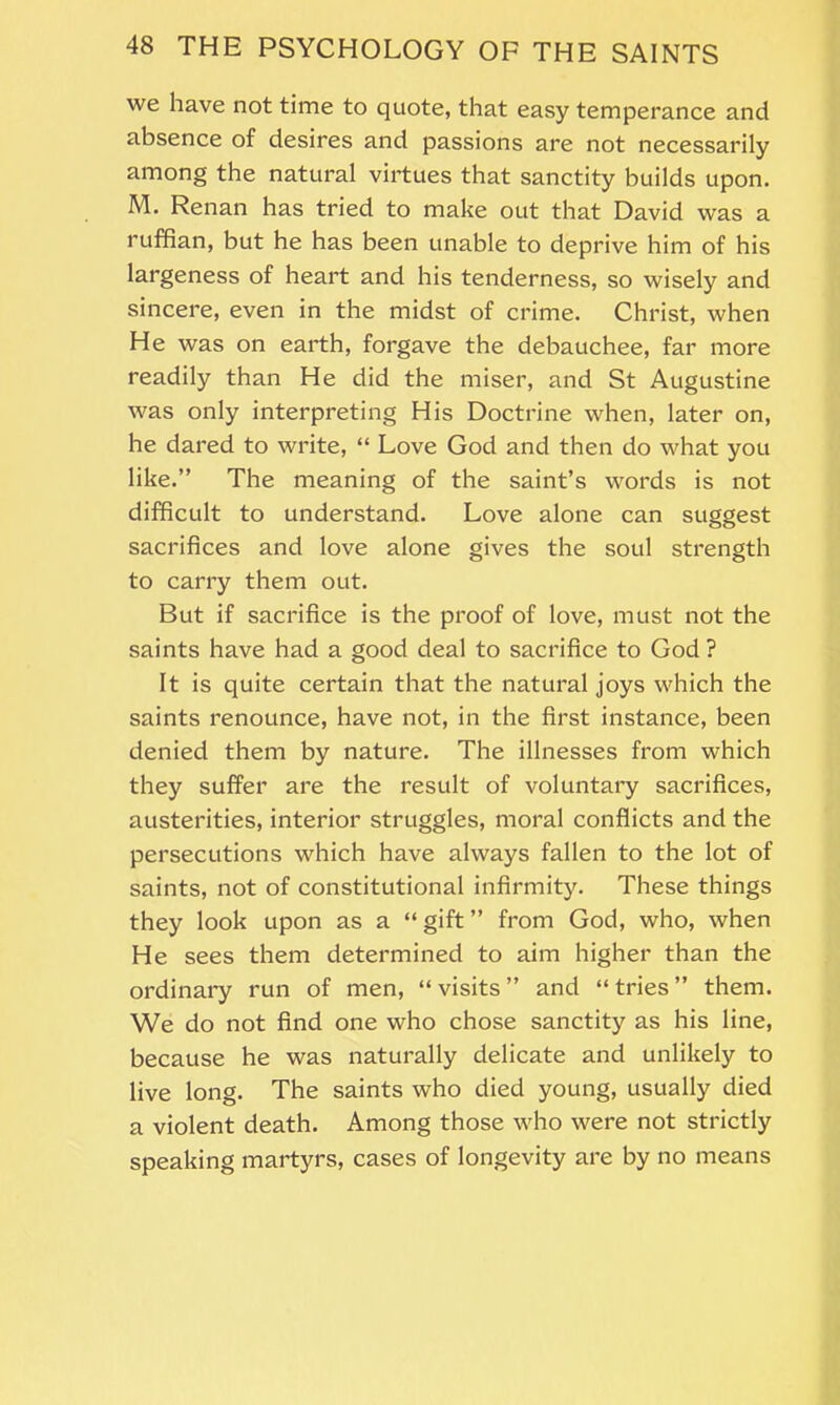 we have not time to quote, that easy temperance and absence of desires and passions are not necessarily among the natural virtues that sanctity builds upon. M. Renan has tried to make out that David was a ruffian, but he has been unable to deprive him of his largeness of heart and his tenderness, so wisely and sincere, even in the midst of crime. Christ, when He was on earth, forgave the debauchee, far more readily than He did the miser, and St Augustine was only interpreting His Doctrine when, later on, he dared to write, “ Love God and then do what you like.” The meaning of the saint’s words is not difficult to understand. Love alone can suggest sacrifices and love alone gives the soul strength to carry them out. But if sacrifice is the proof of love, must not the saints have had a good deal to sacrifice to God ? It is quite certain that the natural joys which the saints renounce, have not, in the first instance, been denied them by nature. The illnesses from which they suffer are the result of voluntary sacrifices, austerities, interior struggles, moral conflicts and the persecutions which have always fallen to the lot of saints, not of constitutional infirmity. These things they look upon as a “ gift ” from God, who, when He sees them determined to aim higher than the ordinary run of men, “ visits ” and “ tries ” them. We do not find one who chose sanctity as his line, because he was naturally delicate and unlikely to live long. The saints who died young, usually died a violent death. Among those who were not strictly speaking martyrs, cases of longevity are by no means