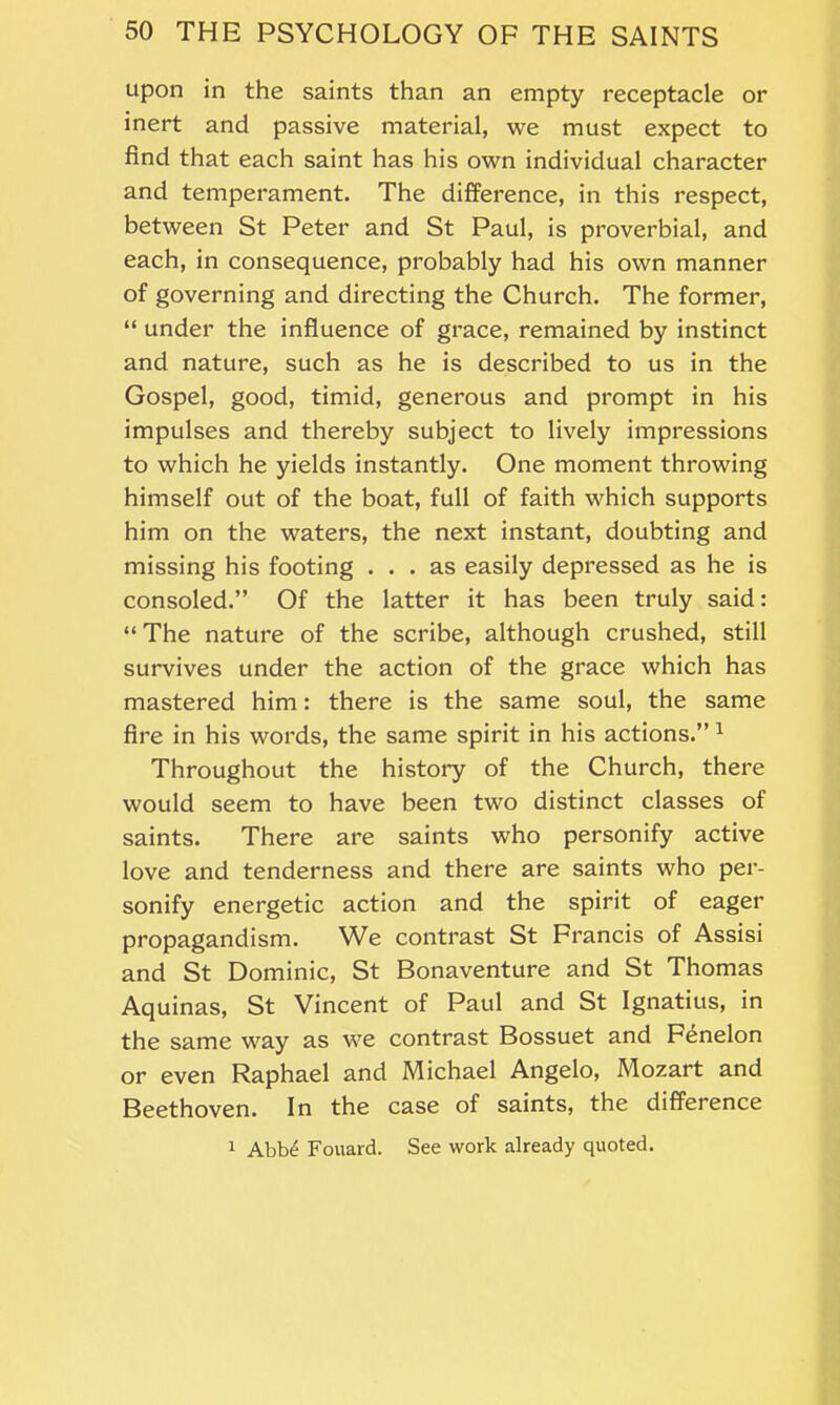 upon in the saints than an empty receptacle or inert and passive material, we must expect to find that each saint has his own individual character and temperament. The difference, in this respect, between St Peter and St Paul, is proverbial, and each, in consequence, probably had his own manner of governing and directing the Church. The former, “ under the influence of grace, remained by instinct and nature, such as he is described to us in the Gospel, good, timid, generous and prompt in his impulses and thereby subject to lively impressions to which he yields instantly. One moment throwing himself out of the boat, full of faith which supports him on the waters, the next instant, doubting and missing his footing ... as easily depressed as he is consoled.” Of the latter it has been truly said: “ The nature of the scribe, although crushed, still survives under the action of the grace which has mastered him: there is the same soul, the same fire in his words, the same spirit in his actions.” 1 Throughout the history of the Church, there would seem to have been two distinct classes of saints. There are saints who personify active love and tenderness and there are saints who per- sonify energetic action and the spirit of eager propagandism. We contrast St Francis of Assisi and St Dominic, St Bonaventure and St Thomas Aquinas, St Vincent of Paul and St Ignatius, in the same way as we contrast Bossuet and Fenelon or even Raphael and Michael Angelo, Mozart and Beethoven. In the case of saints, the difference 1 Abb£ Fouard. See work already quoted.