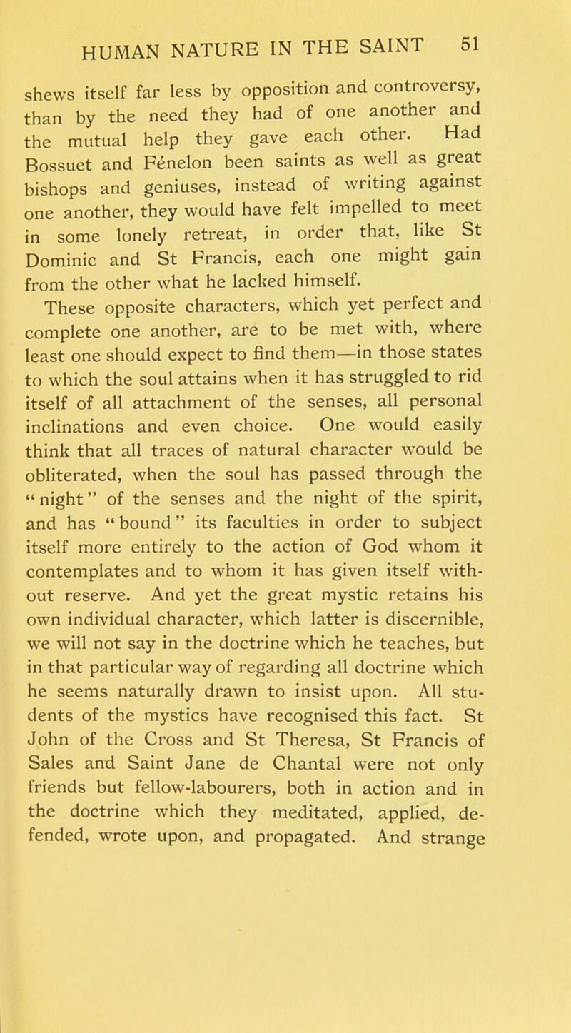 shews itself far less by opposition and controversy, than by the need they had of one another and the mutual help they gave each other. Had Bossuet and Fenelon been saints as well as great bishops and geniuses, instead of writing against one another, they would have felt impelled to meet in some lonely retreat, in order that, like St Dominic and St Francis, each one might gain from the other what he lacked himself. These opposite characters, which yet perfect and complete one another, are to be met with, where least one should expect to find them—in those states to which the soul attains when it has struggled to rid itself of all attachment of the senses, all personal inclinations and even choice. One would easily think that all traces of natural character would be obliterated, when the soul has passed through the “ night ” of the senses and the night of the spirit, and has “bound” its faculties in order to subject itself more entirely to the action of God whom it contemplates and to whom it has given itself with- out reserve. And yet the great mystic retains his own individual character, which latter is discernible, we will not say in the doctrine which he teaches, but in that particular way of regarding all doctrine which he seems naturally drawn to insist upon. All stu- dents of the mystics have recognised this fact. St John of the Cross and St Theresa, St Francis of Sales and Saint Jane de Chantal were not only friends but fellow-labourers, both in action and in the doctrine which they meditated, applied, de- fended, wrote upon, and propagated. And strange