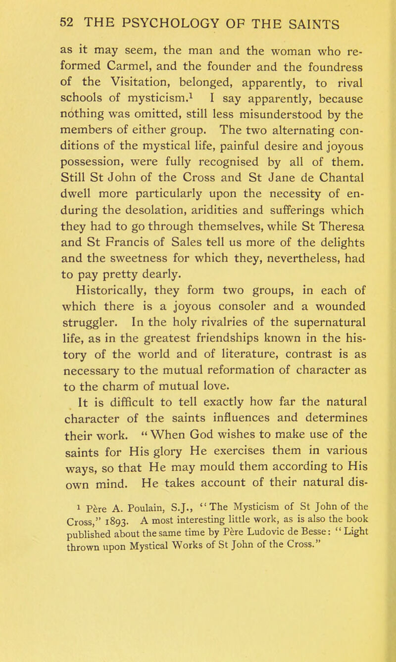 as it may seem, the man and the woman who re- formed Carmel, and the founder and the foundress of the Visitation, belonged, apparently, to rival schools of mysticism.1 I say apparently, because nothing was omitted, still less misunderstood by the members of either group. The two alternating con- ditions of the mystical life, painful desire and joyous possession, were fully recognised by all of them. Still St John of the Cross and St Jane de Chantal dwell more particularly upon the necessity of en- during the desolation, aridities and sufferings which they had to go through themselves, while St Theresa and St Francis of Sales tell us more of the delights and the sweetness for which they, nevertheless, had to pay pretty dearly. Historically, they form two groups, in each of which there is a joyous consoler and a wounded struggler. In the holy rivalries of the supernatural life, as in the greatest friendships known in the his- tory of the world and of literature, contrast is as necessary to the mutual reformation of character as to the charm of mutual love. It is difficult to tell exactly how far the natural character of the saints influences and determines their work. “ When God wishes to make use of the saints for His glory He exercises them in various ways, so that He may mould them according to His own mind. He takes account of their natural dis- 1 Pere A. Poulain, S.J., “The Mysticism of St John of the Cross,” 1893. A most interesting little work, as is also the book published about the same time by Pere Ludovic de Besse: “ Light thrown upon Mystical Works of St John of the Cross.”