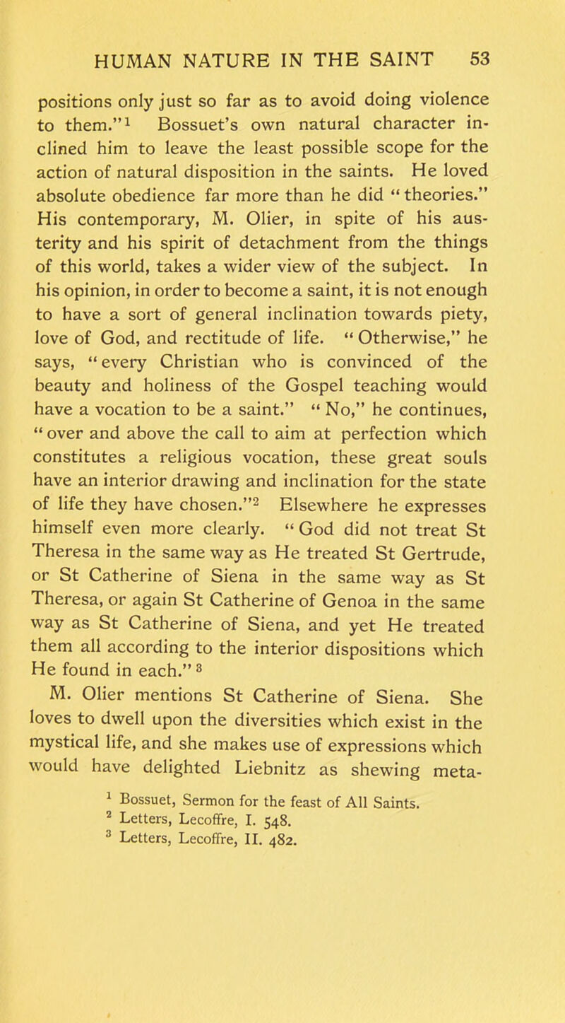 positions only just so far as to avoid doing violence to them.”1 Bossuet’s own natural character in- clined him to leave the least possible scope for the action of natural disposition in the saints. He loved absolute obedience far more than he did “ theories.” His contemporary, M. Olier, in spite of his aus- terity and his spirit of detachment from the things of this world, takes a wider view of the subject. In his opinion, in order to become a saint, it is not enough to have a sort of general inclination towards piety, love of God, and rectitude of life. “ Otherwise,” he says, “ every Christian who is convinced of the beauty and holiness of the Gospel teaching would have a vocation to be a saint.” “ No,” he continues, “ over and above the call to aim at perfection which constitutes a religious vocation, these great souls have an interior drawing and inclination for the state of life they have chosen.”2 Elsewhere he expresses himself even more clearly. “ God did not treat St Theresa in the same way as He treated St Gertrude, or St Catherine of Siena in the same way as St Theresa, or again St Catherine of Genoa in the same way as St Catherine of Siena, and yet He treated them all according to the interior dispositions which He found in each.”3 M. Olier mentions St Catherine of Siena. She loves to dwell upon the diversities which exist in the mystical life, and she makes use of expressions which would have delighted Liebnitz as shewing meta- 1 Bossuet, Sermon for the feast of All Saints. 2 Letters, Lecofifre, I. 548. 3 Letters, Lecoffre, II. 482.