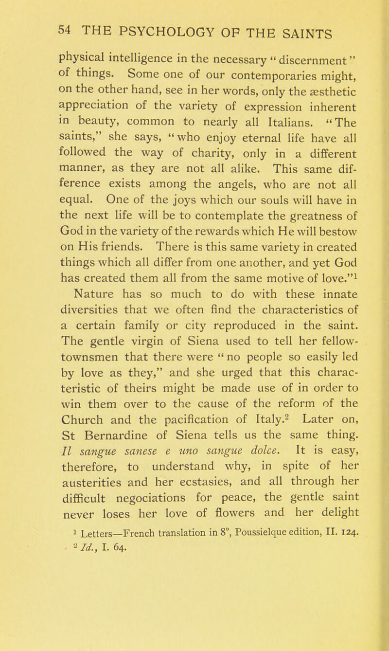 physical intelligence in the necessary “ discernment ” of things. Some one of our contemporaries might, on the other hand, see in her words, only the aesthetic appreciation of the variety of expression inherent in beauty, common to nearly all Italians. “The saints,” she says, “who enjoy eternal life have all followed the way of charity, only in a different manner, as they are not all alike. This same dif- ference exists among the angels, who are not all equal. One of the joys which our souls will have in the next life will be to contemplate the greatness of God in the variety of the rewards which He will bestow on His friends. There is this same variety in created things which all differ from one another, and yet God has created them all from the same motive of love.”1 Nature has so much to do with these innate diversities that we often find the characteristics of a certain family or city reproduced in the saint. The gentle virgin of Siena used to tell her fellow- townsmen that there were “ no people so easily led by love as they,” and she urged that this charac- teristic of theirs might be made use of in order to win them over to the cause of the reform of the Church and the pacification of Italy.2 Later on, St Bernardine of Siena tells us the same thing. II sangue sanese e uno sangue dolce. It is easy, therefore, to understand why, in spite of her austerities and her ecstasies, and all through her difficult negociations for peace, the gentle saint never loses her love of flowers and her delight 1 Letters—French translation in 8°, Poussielque edition, II. 124. u Id., I. 64.