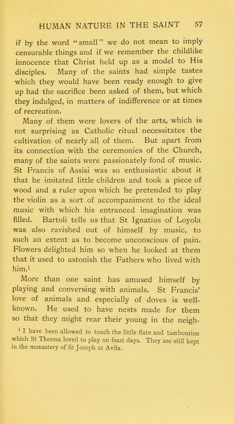 if by the word “small” we do not mean to imply censurable things and if we remember the childlike innocence that Christ held up as a model to His disciples. Many of the saints had simple tastes which they would have been ready enough to give up had the sacrifice been asked of them, but which they indulged, in matters of indifference or at times of recreation. Many of them were lovers of the arts, which is not surprising as Catholic ritual necessitates the cultivation of nearly all of them. But apart from its connection with the ceremonies of the Church, many of the saints were passionately fond of music. St Francis of Assisi was so enthusiastic about it that he imitated little children and took a piece of wood and a ruler upon which he pretended to play the violin as a sort of accompaniment to the ideal music with which his entranced imagination was filled. Bartoli tells us that St Ignatius of Loyola was also ravished out of himself by music, to such an extent as to become unconscious of pain. Flowers delighted him so when he looked at them that it used to astonish the Fathers who lived with him.1 More than one saint has amused himself by playing and conversing with animals. St Francis’ love of animals and especially of doves is well- known. He used to have nests made for them so that they might rear their young in the neigh- 1 I have been allowed to touch the little flute and tambourine which St Theresa loved to play on feast days. They are still kept in the monastery of St Joseph at Avila.