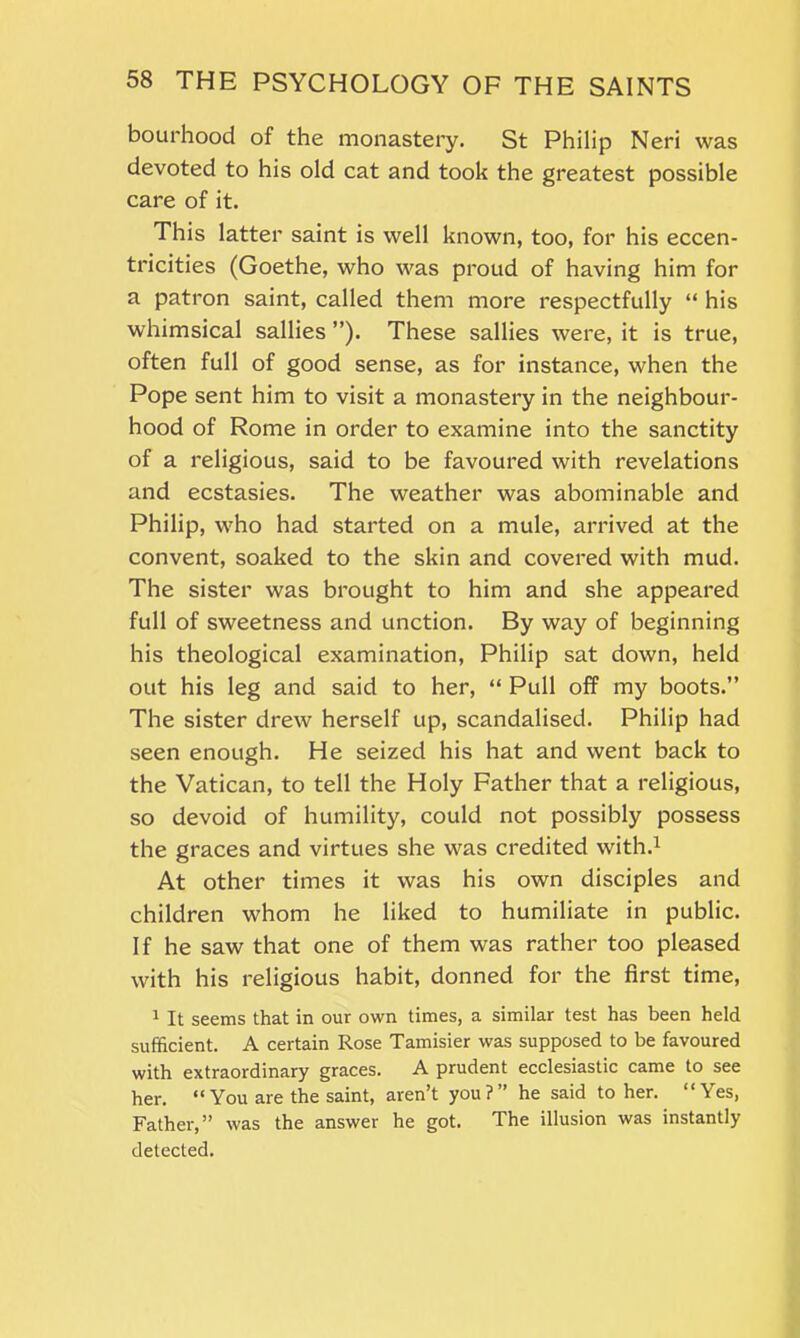 bourhood of the monastery. St Philip Neri was devoted to his old cat and took the greatest possible care of it. This latter saint is well known, too, for his eccen- tricities (Goethe, who was proud of having him for a patron saint, called them more respectfully “ his whimsical sallies ”). These sallies were, it is true, often full of good sense, as for instance, when the Pope sent him to visit a monastery in the neighbour- hood of Rome in order to examine into the sanctity of a religious, said to be favoured with revelations and ecstasies. The weather was abominable and Philip, who had started on a mule, arrived at the convent, soaked to the skin and covered with mud. The sister was brought to him and she appeared full of sweetness and unction. By way of beginning his theological examination, Philip sat down, held out his leg and said to her, “ Pull off my boots.” The sister drew herself up, scandalised. Philip had seen enough. He seized his hat and went back to the Vatican, to tell the Holy Father that a religious, so devoid of humility, could not possibly possess the graces and virtues she was credited with.1 At other times it was his own disciples and children whom he liked to humiliate in public. If he saw that one of them was rather too pleased with his religious habit, donned for the first time, 1 It seems that in our own times, a similar test has been held sufficient. A certain Rose Tamisier was supposed to be favoured with extraordinary graces. A prudent ecclesiastic came to see her. “ You are the saint, aren’t you?” he said to her. “Yes, Father,” was the answer he got. The illusion was instantly detected.