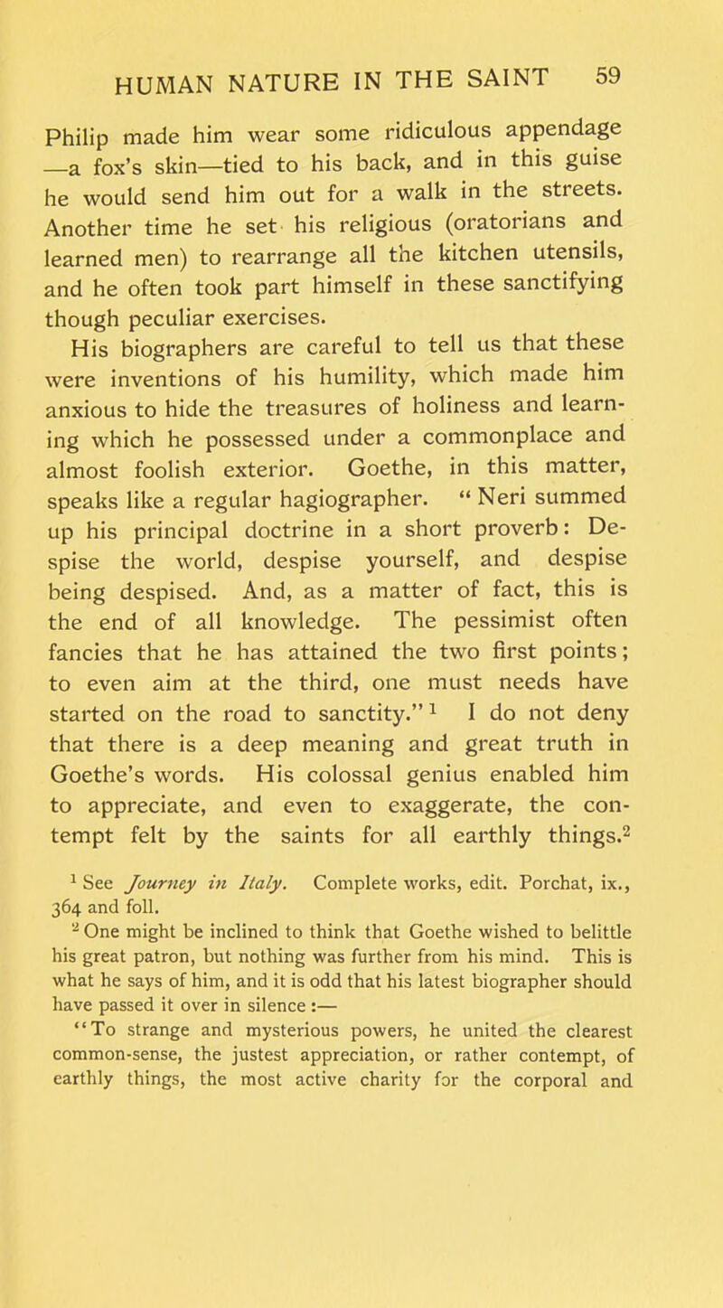 Philip made him wear some ridiculous appendage —a fox’s skin—tied to his back, and in this guise he would send him out for a walk in the streets. Another time he set his religious (oratorians and learned men) to rearrange all the kitchen utensils, and he often took part himself in these sanctifying though peculiar exercises. His biographers are careful to tell us that these were inventions of his humility, which made him anxious to hide the treasures of holiness and learn- ing which he possessed under a commonplace and almost foolish exterior. Goethe, in this matter, speaks like a regular hagiographer. “ Neri summed up his principal doctrine in a short proverb: De- spise the world, despise yourself, and despise being despised. And, as a matter of fact, this is the end of all knowledge. The pessimist often fancies that he has attained the two first points; to even aim at the third, one must needs have started on the road to sanctity.”1 I do not deny that there is a deep meaning and great truth in Goethe’s words. His colossal genius enabled him to appreciate, and even to exaggerate, the con- tempt felt by the saints for all earthly things.2 1 See Journey in Italy. Complete works, edit. Porchat, ix., 364 and foil. 2 One might be inclined to think that Goethe wished to belittle his great patron, but nothing was further from his mind. This is what he says of him, and it is odd that his latest biographer should have passed it over in silence :— “To strange and mysterious powers, he united the clearest common-sense, the justest appreciation, or rather contempt, of earthly things, the most active charity for the corporal and