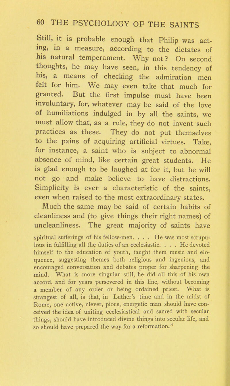 Still, it is probable enough that Philip was act- ing, in a measure, according to the dictates of his natural temperament. Why not? On second thoughts, he may have seen, in this tendency of his, a means of checking the admiration men felt for him. We may even take that much for granted. But the first impulse must have been involuntary, for, whatever may be said of the love of humiliations indulged in by all the saints, we must allow that, as a rule, they do not invent such practices as these. They do not put themselves to the pains of acquiring artificial virtues. Take, for instance, a saint who is subject to abnormal absence of mind, like certain great students. He is glad enough to be laughed at for it, but he will not go and make believe to have distractions. Simplicity is ever a characteristic of the saints, even when raised to the most extraordinary states. Much the same may be said of certain habits of cleanliness and (to give things their right names) of uncleanliness. The great majority of saints have spiritual sufferings of his fellow-men. . . . He was most scrupu- lous in fulfilling all the duties of an ecclesiastic. . . . He devoted himself to the education of youth, taught them music and elo- quence, suggesting themes both religious and ingenious, and encouraged conversation and debates proper for sharpening the mind. What is more singular still, he did all this of his own accord, and for years persevered in this line, without becoming a member of any order or being ordained priest. What is strangest of all, is that, in Luther’s time and in the midst of Rome, one active, clever, pious, energetic man should have con- ceived the idea of uniting ecclesiastical and sacred with secular things, should have introduced divine things into secular life, and so should have prepared the way for a reformation.”