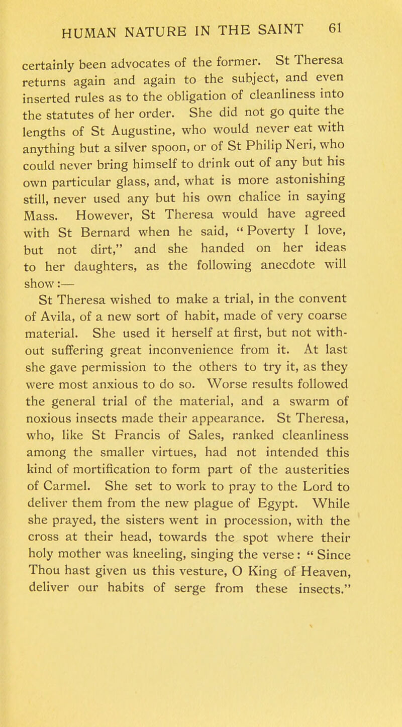 certainly been advocates of the former. St Theresa returns again and again to the subject, and even inserted rules as to the obligation of cleanliness into the statutes of her order. She did not go quite the lengths of St Augustine, who would never eat with anything but a silver spoon, or of St Philip Neri, who could never bring himself to drink out of any but his own particular glass, and, what is more astonishing still, never used any but his own chalice in saying Mass. However, St Theresa would have agreed with St Bernard when he said, “ Poverty I love, but not dirt,” and she handed on her ideas to her daughters, as the following anecdote will show:— St Theresa wished to make a trial, in the convent of Avila, of a new sort of habit, made of very coarse material. She used it herself at first, but not with- out suffering great inconvenience from it. At last she gave permission to the others to try it, as they were most anxious to do so. Worse results followed the general trial of the material, and a swarm of noxious insects made their appearance. St Theresa, who, like St Francis of Sales, ranked cleanliness among the smaller virtues, had not intended this kind of mortification to form part of the austerities of Carmel. She set to work to pray to the Lord to deliver them from the new plague of Egypt. While she prayed, the sisters went in procession, with the cross at their head, towards the spot where their holy mother was kneeling, singing the verse : “ Since Thou hast given us this vesture, O King of Heaven, deliver our habits of serge from these insects.”