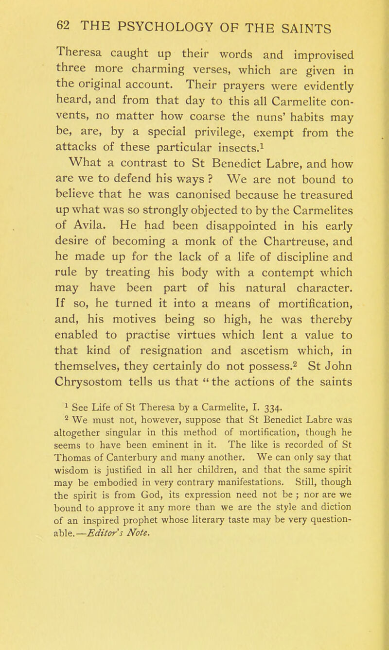 Theresa caught up their words and improvised three more charming verses, which are given in the original account. Their prayers were evidently heard, and from that day to this all Carmelite con- vents, no matter how coarse the nuns’ habits may be, are, by a special privilege, exempt from the attacks of these particular insects.1 What a contrast to St Benedict Labre, and how are we to defend his ways ? We are not bound to believe that he was canonised because he treasured up what was so strongly objected to by the Carmelites of Avila. He had been disappointed in his early desire of becoming a monk of the Chartreuse, and he made up for the lack of a life of discipline and rule by treating his body with a contempt which may have been part of his natural character. If so, he turned it into a means of mortification, and, his motives being so high, he was thereby enabled to practise virtues which lent a value to that kind of resignation and ascetism which, in themselves, they certainly do not possess.2 St John Chrysostom tells us that “ the actions of the saints 1 See Life of St Theresa by a Carmelite, I. 334. 2 We must not, however, suppose that St Benedict Labre was altogether singular in this method of mortification, though he seems to have been eminent in it. The like is recorded of St Thomas of Canterbury and many another. We can only say that wisdom is justified in all her children, and that the same spirit may be embodied in very contrary manifestations. Still, though the spirit is from God, its expression need not be ; nor are we bound to approve it any more than we are the style and diction of an inspired prophet whose literary taste may be very question- able.—Editor's Note.